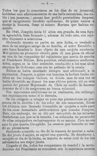 - 6 -
                                                               7
Todos 10s que le conocieron en 10s dias de su juventnd,
hablaban aun afectuosamente de esa bella natura!eza, tan no-
ble i tan jenerosa; i apenas han podido persnadirse despnes,
que el sangninario bandido californino, de qnien vamos a
contar la hiatoria, fnese el mismo Varieta que habian CO-
nocido.
   En 1845, Joaqnin tenia 15 afios; era grande, de una figu-
ra agradabte, bien formado i, ademas de todo esto, con espf-
ritu dispuesto a avetituras.
   Hsbiendo mnerto sn padre en e s h fecha, se traslad6 a
caw de un antiguo amigo de su familia, el seiior Estudillo, i
este bueri hombre le hizo objeto de una acojida excelente.
% h ipronto su protector obtuvo para 41 una plaza de oficial
en nna de Ias compafiiws del rejimiento que servia de escolta
a1 Presidente Bdnes. Esta pouicion, relativamen te mediocre,
debia, segun se le hizo entender, conducirio ri 10s mas altos
empleos de Gobivrno; este era un peldafio de la escala.
   Biiines se habia mostrado siempre mui aficionado a la
eqnitttcion Joaquin, a quien 6 3 s hazafias le habian hecho c6-
lebre en 10s campos vecinos, en donde mas de una vez se
habia divertido en domar 10s mas sltivos potros, vi6 e n esta
pasion del primer Ilsjistrado de Chils nn medio de hacerse
conocer de dl i de asegnrarse su bnetia voluntad.
   Sus esprianzlts ambiciosas no se realizaron, sin embargo,
tan rapidamente como 61 lo deseaba.
   Se vi6 obligado a rebajttr nn poco sus pretenciones en pre-
sencia de la envidia i de 10s celvs de sus camaradas. Eutre
10s tiltimos, uno llamado Cumplido, se qnejaba a cada papo
de 10s aires damasiaclo aristocrdticos que tomaba .Toaqnin*
Este, sin embargo, no se did por entendido de las miradas
desdeaopas con que se le trataba, i se eeforzaba en prescindir
de ellas ocnpdndose esclusivamente de su asnnto. Pero no era
ssto lo que queria. Cninplido. La ocasion que buscaba no tar-
d6 en presentarse
   Habiendo sonreido nn dit1 de la manera de montar a caba-
110 del j6ven Jtraquin, se signi6 nna qnerella. Se desafiaron i,
escojido el clia de la lucha, se trataba de saber endl de 10s dos
adversarios era mejor jinete.
   Llegado el dia, todos 10s compafieros de cuartel i la servi-
dumbre del Presidente se reunieron con la esperanza secreta
 