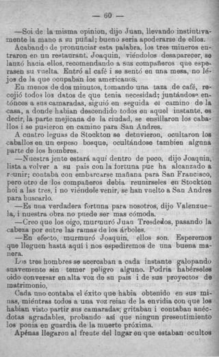 - 60 -
   -Soi de la.misma opinion, dijo Juan, lievando instintiva-
-mente la mano a su pufial; bueno seria apoderarse de ellos.
   Acabando de pronunciar est%palabra, 10s tres mineros en-
traron en un restaurant. Joaquin, vikndolos desaparecer, se
lanz6 hacia ellos, recomendando 9, sns cornptiiieros que eupe-
rasen su rnelta. Entr6 a1 cafb i se sent6 en una mesa, no 16-
JOS de la que ocnpaban 10s americanos.
   En menos de dos minutos, tomando una taza de caf6, re-
coji6 todo3 10s d&os de que tenia necesidad; juntAndosa en-
t6nces a sus camaradas, sigui6 en seguida e1 camino de la
casa, a donde habian descendido todos en aquel instante, es
decir, la parte mejicana de la ciudad, se ensillaron 10s caba-
110s i se pu4eron en camino para San Andres.
   A cuatro leguas de Stockton se detnvieron, ocnltaron loa
caballos en un eapeso bosque, ocultrindose tam bien algnna
parte de 10s hombres.
   --hTuestra jente %tar&aqui dentro de poco, dijo Joaqnin,
!ish a volver a su pais con la fortuna pue ha alcanzado a
r2unir; contaba con embarcarse mafiana para Ssn Francisco,
pero otro de 10s compaaeros debia reunirseles en Stockton
hoi a las tres, i no vihdole venir, se han vnelto a San Andres
para buscarlo.
   -Es ntia verdadera fortuna para nosotros, dijo Valenzue-
la, i nuestro obra no pnede ser mas c6mode.
   -Creo que 10s oigo, murmur6 Juan Tresdedos. pasando la
cabeza por entre las ramas de 10s Arboles.
   -En efeato, murmur6 Joaquin, ellos son. Esperemos
que lleguen hasta aqui i nos espediremos de una buena ma-
nera.
   Lm tres hombres se acercaban a cada instante galopando
snaremente sin temer peiigro alguno. Podria habbrseles
oido converear enalta voz de sn pais i de sus proyectos de
matrimonio,
   Cada uno contaba el 6xito que habia obtenido en sus mi-
iia8, mie'ntras todos 8 una voz reian de la envidia con que los
habian visto partir sns camaradas; gritaban i contaban ankc-
dotas agradables, probando asi que ningnn presentimiento
loa ponia en goardia de la muerte pr6xima.
   Apthas llegaron a1 frente del lngar eo qoe estaban ocultos
 