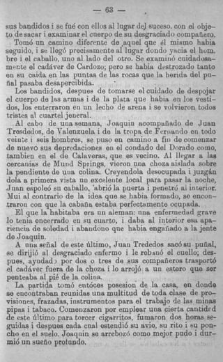 - 63 -
sus bandidos i se fn6 con eilos a1 I'ngar de] suceso. con el obje-
to de sacar i examinar el cuerpo de su desgraciado cornpafieto.
    Tom6 un camino diferente de ,aqnel que 61 mismo habia
seguido, i 81: lleg6 precisamente a1 lagar dondo yacia el hum.
bre i el caballo, uno a1 lado del otro. S e examin6 cnidadosa-
mecte el cadaver de Citrdozo; per0 se habia destrozado tanto
en su caida BR las puntas de lsts rocas que la herids del pn-
iial pasaba desapercibida.         .
    Los bandidos, despues de tomarse el cuidado de despojar
el cuerpo ds Ls armas i de la pla:a que habia en 10s vesti-
dos, 10s enterraron en nn lecho de arena i se volrieron todos
tristes al cuartel jeneral.
    A1 cabo de unasemana, Joaquin acompaiiado de Juan
Tresdedos, de T7alenzuelai de la trapa de Feriiando en todo
 veinte i seis hombres, se pus0 en camino a fin de comenzar
de nuevo SUB depredaciones en el condado del Dorado como,
tambien en el de Calaveras, que es vecino. A1 llegar a la8
cercanias de Mund Springs, vieron una choza aislada sobre
la pendiente de unit colina. Creyendola desocupada i juzgsn
dola a primera vista un excelente local para pasar la noche,
J n a n espole6 su caballo, 'abri6 la puerta i penetrt ai interior.
 Nui a1 contrario de la idea que se habia formado, se encon-
.traron con que la cabnfia estaba perfectamente ocupada.
    El que la habitaba era nn aleman: nna enferrnedad grave
lo tenia encerrado en su cuarto, i daba a1 interior esa apa-
riencia de soledad i abandon0 que habia enga5ado a la jente
.de Joaquin.
    A nna seEal de este filtimo, Juan Trededos sac6 su puiial,
B dirijib a1 desgraciado enfermo i le r e b d el cuello; des-
  e
pues, ayadadi por dos o tres de sus compaiieros trasport6
el cad8ver fuera de la choztl i lo arroj6 a un estero que ser
penteaba a1 pi6 de la colina.
    La partida tom3 ent6ces posesion de la casa, en donde
%e encontraban reunidas una multitud de toda clase de pro-
visiones, frazadas, instrumentos para el trabajo de las minas
pipas i tabaco. Comenzaron por emplear una cierta cantidfd
de este idtimo para torcer cigerritos, fumaron dos horas se-
guidas i despues csda c a d estendi6 su avio, su rito i su pon-
cho en el snelo. Joaqnin se arreboz6 como mejor pndo i dur-
mi6 un suefio profando.
 