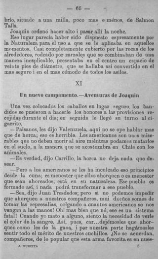 - 65 -
brio, sitneclc a una milla, p c o mas o m h o s , de Salmon
Talls.
   Joaqdin orden6 hacer alto i pamr alli la noche.
   Ese lugar parecia haber sido dispuesto espresamente por
la Naturaleza para el nso a qne se le aplicsba en aquellos
momentos. Casi completamente cnbierto por las rocas de 108
alrededores, rudeado por zarza1e.s que se cornbina ban de m a
manera inesplicable, presentaba en el centro un espacio de
veinte pies de diAmetro, que se hallaba asi convertido en el
mas segnro i en el mas cdmodo de todos 10s milos.
                            SI
          llilevo cnmpnmento.-Avent tlrils de   Joaqni 11
   Una vez colocadcs 10s caballos en lugar segnro, 10s ban-
didos se pusieron a hacerle 10s honores a las provisioncs re-
cojidas durante el dia; en seguida le lleg6 su tnrno al ci-
garrito.
   -Paisanos, les dijo Talenznela, aqni no se oye hablar mas
que de horca; eso es horrib!e. Los americanos son nn( s mise-
rables qne no deben morir a1 aire mi6ntras podamns matarloe
en el suelo, a la manera qne se acostumbra en Chile con 10s
animales.
   -Es verdad, dijo Carrillo, la horca no deja nada qne de-
sear.
   -Per0 a 10s amencanos se les ha incnlcado eso principios
desde la cuna; es meneater que ellos ahorqnen o es menester
 ue Sean ahorcados; est& en su natursleza Ese pneblo
formado aei, i nada pod& transformar a ese pueblo.
   -Sea, dijo Juan Tresdedos; pero si no poclemos impedir
que ahorquen a nuestros compaiieros, mui dcefios eornos de
tomar las represalias, colgando a cnantos americanos se nos
vengan a las manos! Oh! mas bien que n6; ese es un sistema
fatal! Uaando yo mato a alguno, siento la necesidad de verle
el color de la sangre. Asi. pnes, car ...dejdmosles que ahor-
qnen como les de la gana, i por nuestra parte hagtlmosles
sentir todo el mCrito de nuestros cuchillos. ?No se acuerdan,
compafieros, de lo popular qne esta arma favorita ea en nues-
     J. VCRIETA                                         6
 
