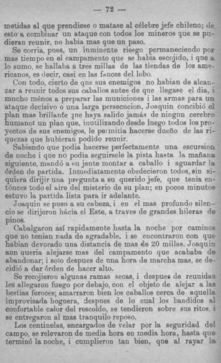 m

                           - 72   -
metidas a1 que prendiese o matase a1 celebre jefe chileno; ( t I
esto a combiuar un ataque con todos 10s mineros que se pz-
diersn reunir, EO habia mas que un paso.
   Se corria, pnes, un inminer,te riesgo permaneciendo poa
mag tiempo en el campamento que se babia escojido, i que E
30 sumo, se hallaba a tres millas de las tiendas de 10s ame-
ricanos, es decir, casi en las fauces del lobo.
   Con todo, cierto de qne sus enemigos no habian de alcac-
zar a reunir todos sus caballos antes de qne llegaee el dia. i
mucho m h o s a preparar las municiones i las armas para UI?
ataque dccisivo o una largs persecncion, Joaquin concibi6 e:
plan mas brillante Jne haya salido jam64 de nitignn cerebrc
humano: un plan que. inntilizando desde lnego todos 10s pro-
yectos de BUS enemigos, le permitia hacerse dnefio de 1as ri-
quezas que huhieran podido reunir.
   Sabiendo que podia hacerse perfectamente una escursion
de noche i qne no podia seguirsele la pista hasta la maiiaiia
siguiente, mand6 a N jente montar a caballo i aguardar l a
                       I
h i e n de partida. Inmediatamente obedecieron toclos, Pin si-
quiera dirijir una p r r p n t a a su querido jefe, que tenia ez-
tdnces todo el hire del misterio de su plan; en pocos minuto=
estuvo la partida lista para ir adelante.
   Joaquin se pus0 a su cabeza, i en el mas profundo silen-
cio se dirijeron h&cia el Este, a traves de grandes hileras 6e
pinos.
   Cabalgaron asf rapidamente hasta la noche por camino=
que no tonian nada de agradable. i se encontraron con que
habinn devorado una distancia de mas de 20 millas. Joaquiz
ann aueria alejarse mas del campamento que acababa d e
ahandonar; i solo despues de nna hora de marcha mas, se de-
cidi6 a dar brden de hacer alto.
   Se recojieron algunss ramas secas, i despues de reunida?
les allegaron fuego por debajo, con el objeto de alejar a lac
beetias feroces; amarraron bien 10s caballos cerca de aquelia
lmprovisada hognera, despnes de lo cual 10s bandidos 8 -
confortable calor del rescoldo, ee tendieron sobre sns ritoe, ’
se entregaron a1 mas tranquil0 reposo.
   Los centinelas, encargados de relar por la seguridad del
campo, se relevaron de media hora en media hora, hasta ~ I I E
termin6 Ianoche, i cumplieron tan bien, que a1 raysr ‘a
 