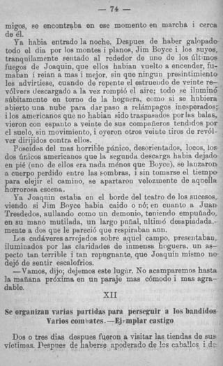 7

                           - 74   -
 migos, se encontqba en ese momento en marcha i cerca
 de 41.
    Ya habia entrado la noche. Despues de haber galopado
 todo el dia por 10s montes i planoa, Jim Boyce i 10s SUJ.OS.
 tranqnilamente sentado nl rededor de uno de 10s Gltlmos
fuegos de Joaquin, que ellos habian vuelto a encender, fu-
 maban i reian a mas i mejor, sin que ninguti presintimiento
 les advirtiese, cuando de repente el estrueiido de veinte re-
 v6lvers clescargado a la vez rompib el aire; todo be ilumin6
 shbitamenta en torno de la hoguera, como si se hnbiera
abierto una nube para d x paso a relrlmpsgos inesperados:
i 10s americanos que no habian sido traspaeadns por 18s balas,
vieron con espanto a veinte de BUS compaiieros tendidos por
el suelo, sin movimiento, i operm otros veiute tiros de rev61-
ver dirijidos contra ellos.
   Poseidos del mas horrible pknico, desorientadoe, locos, 10s
dos Gricos americanos que la segnnda descarga habia dejado
en pi6 (nno de ellos era nadn menos que Boyce), se lanzaron
a caerpo perdido eutre las sombras, i sin tomarse el tiempo
para elejir el camino, se apartaron velozmente de aqnella
horrorostt escena.
    Ya Joaqnin estaba en el borde del teatro de 10s sucesos
viendo si Jim Boyce habia caido o n6; en cuanto a Juan
Tresdedos, aullando como un demonio, teniendo empufiado,
en su mano mutilada, un largo pnfial, nltim6 desapiadada,-
mente a dos que le parecib que respiraban ann.
   Los caddveres arrojados sobre aquel campo, presentaban,
iluminados por las claridades de inmensa hoguera. un as-
pecto tan terrible i tan repngnante, que Joaquin miemo ne-
dej6 de sentir escalofrios.
   --Vamos, dijo; dejemos este lugir. No acamparemos hasta
la magana pr6xima en un paraje mas c6modo i mas agra-
dable.
                            XI1
Se orgnnizan rarias partidas pim perseguir R 10s bandidos
           Varios e~iiiiu-ttes. rmplar castigo
                             -Ej
  Dos o tres dim despues fqeron a visitar las tiendas de SUE
victimm. lkqwez de haberse cpoderado de !cs ca.br+!lcs i d.3-
 