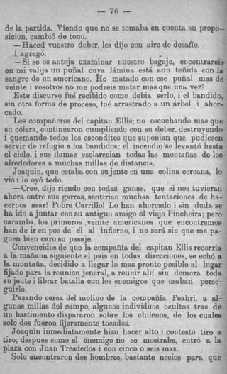 -%
                          - 76   -
 de la partida. Viendo que no se tomaba en cnenta su propo-
 sicion, cambi6 de tono.
    -"aced vuestro deber, les dijo con aire de desafio.
     1 agreg6:
     -Si se os arltoja examinar nuestro bagaje, encontrareis
 en mi valija un puna1 cnya ILmina estA ttun teiiida con la
 sangre de nn americano. He matado con ese pniial mas d e
 veinte i vosotros no me podreis matar mas que nntt vez!
    Este discurso fu6 recibido como debia serlo, i el bandido,
 sin otra forma de proceso, fok arrastrado a un Brbol i ahor-
 cado.
    Los compafjeros del capitau Ellis; no escnchando mas q u e
 B chlera, continnaron cumpliendo con sn deber. destruyendo
  n
 i quemando todos 10s escondites que suponian que pudiefien
 servir de refugio a 10s bandidos; el incendio'se levant6 basta
el cielo, i sns llamas esclarecian todas las montafiss de 10s
 cblrededores a muchas millas de distancia.
    Joaquin. que estaba con su jente en una colina cercana, fo
vi6i lo oj-6 wdo.
    -Creo, dijo riendo con todas ganas, que si nos tuvierau
ahorlt entre sus garras, sentirian muchrts tentaciones de ha-
cernos asar! Pobre Carrillo! Lo han ahorcado i sin dnda se
ha ido a juntar con su antiguo amigo el viejo Pincheira; pero
caramba, 10s primerov veinte americanos que encontremos
ban de ir en pos de Cl a1 infierno, i no ser&sin qne me pa- .
p e n bien car0 su pasaje.
    Convencidos de qne la compafifa del capitan Ellis recorria
a la manana sigoiente el pais en todas direcciones, se ech6 a
1a montafia, decidido a llegar lo mas pronto posible a1 lngar
fijado para la reunion jeneral, a reunir alii sin demora tods
EU jente i librar batalla con loa enemigos que osaban perse-
guirIo.
   Pasando cerca del molino de la compafiia Peahri, a al-
gunas millas del campo, algnnos individnos ocultos tras d e
un bastimento dispararon sobre 10s chilenos, de 10s cualeE
so10 dos fueron lijeramente tocados.                            I

   Joaquin inmediatamente hizo hacer alto i contest6 tiro s
tiro; despues como el enemigo no se mostraba, entr6 a la
plaza con Juan Tresdedos i con cinco o seis mas.
   Solo encontraron dos hombres, bastante necios para que
 