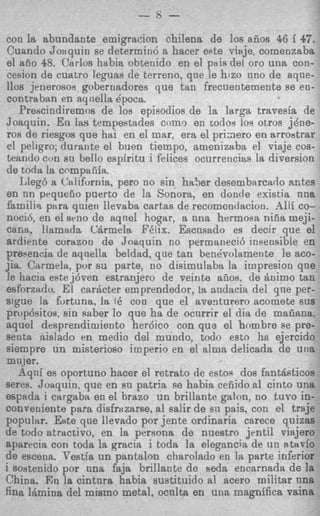 con la abundante emigracion chi!ena de 10s aiios 46 i 47,
 Cuando Zonquin se determitio a hacer este viaje. comenzatba
el aiio 48. Carlos habia obtenido en el pais del or0 una con-
 cesion de cuatro leguas de terreno. qne le hizo nno de aqne-
110s jenerosov gobernadores que tan frecuentemente se en-
contraban en ayilella epoca.
   Prescindiremos de 10s epieodios de la larga travesia de
Joaquin. E n las tempestades como en todo3 10s otros jdne-
ros de riesgos que hai en el mar, era el priaero en arrostrar
el peligro; durante el buen tiempo, arnenizabtt el viaje cos-
teando con su bello espiritu i felices ocurrencim la diversion
de toda la cempaiiiia.
    Lleg6 a California, per0 no &in ha5er desembarcado antes
en nn prqueiio puerto de la Sonora, en donde existia una
familis, ptra quieti lleveba cartas de recomcndacion. Alii co-
nocib, en el sriio de aqnel hogar, a nna hermosa niiia meji-
c a m , llamada CQrmela F4lix. Escusado es decir que el
ardiente corazon de Joaquin no permaneci6 insensible en
prebenvia de aqnella beldad, qne tan ben6volamente le aco-
jia. Carmela, pur su parte, no disimulaba la impresion que
le hacia estej6ven estranjero de veinte afios, de Bnimo tan
esforzndo. El carhcter emprendedor, 18andacia del que per-
sigue la furtuna, la t6 con que el aventurero acomete sus
propcjsitos, sin saber lo que ha de ocurrir el ditt d e mafiana.
aquel despreridimiento herdic0 con que el hombre se pre-
seuta aislaclo en medio del muntio, todo esto ha ejercido
siempre un misterioso imperio en el a l n a delicada de una
mujer.
   d q n i es oportuno hacer el retrato de estos dos fantdfiticos
serea. Joaquin, que en BU patria se habia cefiido a1 cinto una
espada i cargaba en e1 brazo un brillante galon, no tuvo in-
conreniente para disfrazarse, a1 salir de s i i pais, con el traje
popular. Este que llevado por jente ordinaria carece quizas
de todo atractivo, en la persona de nuestro jrntil viajero
aparecia con toda la gracia i toda la elegancia de un tl tarfo
de escena. Vestia u n pantalon charolado en In parte inferior
i sovtenido por una faja brillante de seda encarnada de la
China. En la cintura habia sustituido a1 acero militar una
fina IBmina del mrsmo metal, ocnlta en una magnifica vaina
 
