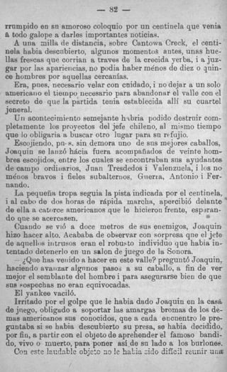 - 82 -
rrnmpido en sn amoroso coloquio por un centinela que venia
8. todo galope a darles impQrtantes noticias.
    A uua zillit de distancia, eobre Cantowi Creek, el centi-
nela habia descnbierto, algunos momentoh antes, unas hue-
llas freqcas que corrian a traves de la crecida Fer ba, i a juz-
gar por las apariencias, no podia haber m h o s de diez o qnin-
ce hombres por ayuellas cercanias.
    Era, pnes, necesario velar eon cnidado, i no dejar a un solo
americaiio el tiernpo necesario para abandonar el valle con el
secret0 de que la partida tenia establecida alli su cuartel
jeneral.
    Un acontecimirnto eemejante hsbria podido destrnir com-
pletamente 10s propectos del jefe chileno, a1 miemo tiempo
que lo obligaria a buscar otro lugar para sn rcfujio.
    Escojiendo, pn+s. sin demora uno de sns mejores caballos.
Joaquin se lanzb h k i a fuera acompafiados de veinte hom-
bres escojidos, entre 10s cuales se encontraban sns ayudantes
de campo ordiuarros, Jnan Tresdedos i Talenzuela, i 10s no
m&os bravos i fieles subalternoa, Gnerra, -4ntonio i Fer-
nando,
    La pequetiia tropa seguia la pista indicada por el centminela,
i a1 cabo de dos horas de Apida marcha, apercibi6 delsnte
de ella a catorce americanos que le hicieron frente, espjran-
do qne se acercasen.
    Cuando se vi6 a doce metros de SUR enemigos, Joaquin
hizo hacer alto. Scababa de observar con sorpresa qne e1 jete
de aqnellos iritrueos eran el robusto individuo que habia in-
tentada detenerlo en u n salon de juego de la Sonora.
    - dQue has veilido a hacer en este valle? pregunt6 Joaquin,
haciendo avaiizar algnnos paso- a su caballo, a fin de ver
mejor el semblante del hombre i para asegnrarse bien de que
811s Fospechas no eran eqnivocadas.
    El Yankee vacilb.
    Irritado por el golpe que le habia dado Joaquin en la cas&
de jnego, obligado a soportar his amargas bromas de loa de-
mas americanos sns conocidos, qne a cads encuentro le pre-
guntaba si ee habia descubierto su presa, se habia decidido,
por fin, a partir con el objeto de aprehender el famoso bandi-
do, vivo o muerto, para poner asi de sn lado a 10s burlonee.
    C C )este lac?nb!e 95jc:c 2 3 !e hntin ;id0 difici! r e i i ~ una
          ~                                                       r
 
