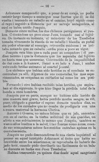 - 86 -
    Arkansaw comprendi6 que, a pevar de su coraje, no podia
resistir largo tiempo a enemigos mas fuertes que 61; se did
vuelta i lanzando su caballo en el camino, hny6 rhpido como
el rayo i seguid? a didancia por sn salvaje antagonista, a1
cuai *e habia unido Joaquin.
    Durante cinco millas, 10s dos chilenos persiguieron al yan-
kee. C docitndose un poco Htrm Juan, tocando casi a1 fujiti-
vo. De inrtante en instante, el m6nqtrno de 10s Tresdedos
tornaba vivamente la rienda de su caballo i blandia su pufial
sin poder alcairzar a1 enemigo; retrocedia ent6oces i se irri-
taba notando que su caballo Gjerdia poco a, poco su vinor.
    Joayuin veia bien que a cada paso sn compafiero i 61 per-
& a n terreno i que la dlstancia que 10s separaba del fiijitivo
no hltcia mas qrie sumentar. Conveocido de la imposibilidsd
de rim caza a Arkansaw, llam6 B sn lado a Juan, i ambos
 volv:endo bridas entraron al cuartel janeral.
    Lns chilenos que habian sido heridos en el combate se en-
 contraban ,va alli. Algunos de SUR camaradas, 10s mas espe-
 rimentados, se ocnpaban en cnidarlos tal como les era posi-
 bl e.
     Fernando i otro habian recibido tales heridas, que espirrs-
 ban al dirt siguiente, lo que hizo llegar la perdida total de la
 bnnda a once hombres.
     Joaqnin por sn parte, aunque no hubiese sido herido de
 una manera mui grave, habia perdido mncha sangre; se vi6,
 pue.r, obligado a guardar el reposo dnratite muchos dias, en
 medic) de 10s cuidados que no crsaba de prodigarle con una
  trrnurrt maternal la hermosa Chrina.
     Antonio i Gtierra, DO m h o s felices que su jefe, encontra-
  ron en el cariiio, en la tieina solicitud de sus qneridaq, u n
  alivio a sus snfrirnientos; lo mifirno que Joaqnin, tambirn se
  vieron elios vueltos a la saltid, i tan fuertes como Antes, cuan-
  do N U - compaiieros rn6nos favorecidos entraban ap4nas en la
  cotivalescencia.
     Joaqnin no pudo desentenderse de ana cierta inquietnd a1
  peosw e n aqnel intrepid0 Arkansaw, el 6nico qne habia so-
  brevivido entre los arnericanos; se reprochaba de haberle de-
  jado hnir, cuando pndo derribarlo tau fticilmente de un bala-
  zo durante su lucha con Junn Tresdedos.
      Habian trascurrido ya quince dias desde aqael sangriento
 