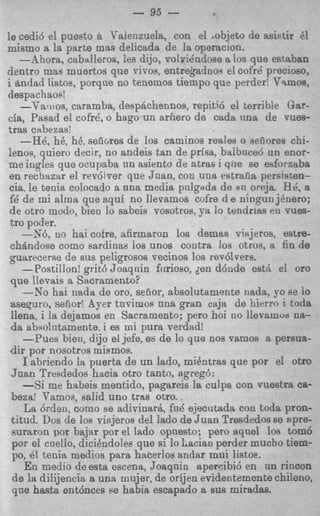 - 9.5 -
le cedi6 el puesto a Vaienzuela, con el .objeto de asistir 81
mismo a la parte mas delicada de la operacion.
   -Ahora, caballeros, les dijo, volyidndose a 10s que estaban
dentro mas muertos que viros, entrekadnos el cofrC precioso,
i andad listos, porqae no tenemos tiempo que perder! Vsmoa,
despachaos!
    --Vaii)os, caramba, desphhennos, repiti6 el terrible Gar-
cia, Pasad el cofre', o hago un arhero de cada una de vues-
tras cabezrts!
    -He', h6, h6, seiiores de 10s caminos reales o seiiores chi-
lenos, quiero decir, no andeis ten de prisa, bitlboced un enor-
me ingles que ocupaba nn asiento de atras i qfie se esforzaba
 en rechazar el revdiver que Juan, con una rstrafia persisten-
 cia, le tenia colocado a una media pnlgadw de 811 oreja. Be', a
 f6 de mi alma que aqui no llevamos cvfre d e ningun jenero;
 de otro modo, bien lo sabeis vosotros, ya lo tendrirts en vues-
 tro poder.
    -S6, no hai cofre, afirmaron 10s demas viwjeros, estre-
 chitndose como sardinas loa unos contra Jos otros, a fin de
 guarecerse de sus peligrosos vecinos 10s rev6lvers.
    -Postillon! grit6 Joaqnin fiirioso, den d6nde est& el or0
 que llevais a Sacramento?
    --No hai nada de oro, senor, sbsolutamente nada, yo fie lo
 aseyuro, seiiorl Ayer tnvimos nna gran cajs de hierro i toda
 llena, i la dejamos en Sacramento; per0 hoi no llevamua na-
 da abpointamente, i es mi pura verdad!
     -Pues bien, dijo el jefe, es de lo que nos vamos a persua-
 dir por nosotros miamos.
     I abriendo la puerta de un lado, mihtras que por el otro
 Juan Tresdedos hacia otro tanto, sgreg6:
     -Si me habeis mentido, pagareis la culpa con vuestra ca-
 beza! Tarnos, salid uno tras otro.
     La 6rdeu, como se adivinlarri, fn8 ejecutada con toda pron-
 titud. Dos de 10s viejeros del lado de Juan Tresdedos se Rpre-
 suraron por baijar por el lado opnesto; pero q u e 1 10s tom6
 por el cnello, dicikndoles que si lo Lslcian perder mucho tiem-
 PO, e tenia medios para hacerlos andar mui listoe.
       1
     E n medio de esta escena, Joaqnio aperaibi6 en nn rincon
 de la dilijencia a una mujer, de orijen evidentemente chileno,
 qne hash entrjnces B habia escapado a sus miradas.
                        e
 