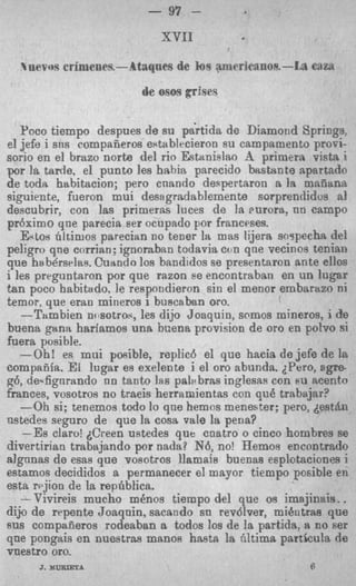 - 97 -


  uevots crimenerJ.--.Ataqnes de   h9   amerlcamioe.-lj;a   CRZS

                         de os05 grises

   Poco tiempo despues d e su pa'rtida de Diamond Springs.
el jefe i s ~ i s compafieros establecieron su campamento provi-
sorio en el brazo norte del rio Estnialao B primera vista i
por la tarde, el punto les bahia parecido bastante apartado
de toda habitacion; pero cnando despertaron a la maiiana
siguiente, fueron mu1 desagradablemente sorprendidos a1
descubrir, con las primeras Iuces de la mrora, nn campo
pr6ximo qne parecia Her ocupado For franceses.
   &to8 hltimos parecian no tener la mas ljjera saypeeha del
peligro qne corrian; ignoraban todavia con qne vecinos tenialr
que habdrsrlas. Cuando 10s bnndidos se presentaron ante ellos
i les prrguntaron por que razon ee encontraban en un lugar
tan poco habitado, le respondieron sin el menor embartrzo ni
temor, que eran mineros i buscaban oro.
   -Tambien nmotraq, les dijo Joaquin, somos mineros, i de
buena gana hariamos una bcena provision de or0 en potvo si
fuera posible.
   -Oh! es mui pmible, replicd el que hacia d e jefe de Irt
compafifa. El lugar es exelente i el or0 abunda. LPero, sgre-
g6, de.fignrando nn tanto las pala bras inglesss con su mento
k n c e s , vosotros no traeis herramientas con qu6 trabajar?
   -Oh si; tenemos todo 10 que hemos meneater; pero, destAn
ustedes seguro de que la cosa vale la pena?
   -Es claro! &keen ustedes que cnatro o cinco hombres se
divertirian trabajando por nada? N6, no! Hemos encnntrado
algnnas de esas que vosotros llamaie buenas esplotaciones i
estamos decididos a permtanecer el mayor tiempo posible en
esta rejion de la repdbiica.
   -Vivireis mucho m h o s tiempo del que os imsjinais..
dijo de repente Joaqnin, sacando sa revdlver, mihtrae que
sus compaiieros rodeaban a todos loa de la particla: a no per
que pongais en nueatras manos hasta la fiitima partkula de
vnestro oro.
      J MURlETA
       .                                                     6
 