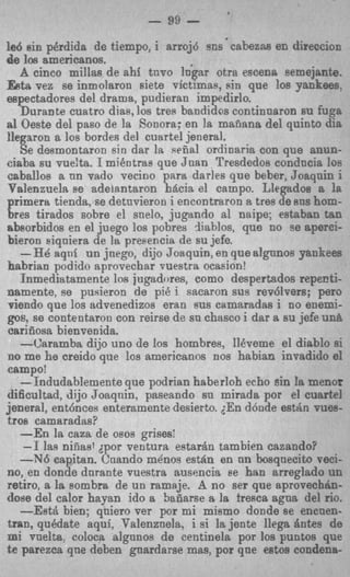 - 99   -
led sin pdrdida de tiempo, i arroj6 sus cahezsba en direccion
de Ice americanos.
   A cinco millas de ahi tnvo In'gar otra escena semejante.
Eeta vez se inmolaron siete victimas, pin que 10s Yankees.
espectadores del drama, pudieran impedirlo.
    Durante cuatro dias, 10s tres bandidos continnsron au fuga
a1 Oeste del paso de la Sonora; en la mafiana del quinto dia
llegaron a 10s bordes del cuartel jeneral.
    Se desmontaron sin dar la seiial ordinaria con que anun-
ciaba su v u e h I mi6otrae que Juan Tresdedos conducia 10s
caballos a nn vado vecino para darles que beber, Joaqnin i
Valenzuela se adelantaron hacia el campo. Llegados a la
primera tienda, se detnvieron i encontraron a tres de BUS hom-
bres tirados sobre el snelo, jugando a1 naipe; estaban tan
absorbidos en el juego 10s pobres rliablos, que no se aperci-
bieron eiqniera de la presencia de su jefe.
    -HB aqni un jnego, dijo Joaquin, en que algunos Yankees
babrian podido aprovechar vuestra ocasion!
    Inmediatamente 10s jugadores, como despertados repenti-
namente, se pusieron de pi8 i sacaron sus rev6lvers; p r o
viendo que 10s advenedizos eran BUS camaradas i no enemi-
gos, se contentaron con reirse de sn chasco i dar a su jefe un8
carifiosa bienvenida.
    -Caramba dijo uno de 10s hombres, IlCveme el diablo si
no me he creido que 10s americsnos nos habian invadido el
campo!
    -1ndudablemente que podrian haberIoh echo sin !a menor
dificultad, dijo Joaqnin, paseando sn mirada por el cuartel
jeneral, entGnces enteramente desierto. ;En d6nde estdn vuss-
tros camaradas?
    -En la cam de osos grises!
     -1 las nieasl jpor ventura estar6n tambien cazando?
    -546 eapitan. Cnando mknos e s a n en nn boosqnecito veci-
no, en donde durante vuestra ausencia se han arreglado un
retiro, a la sombra de un ramaje. A no ser que aprovechbn-
dose del calor hayan ido a Saiiarse 8 la fresca agna del rio.
    -Est& bien; qniero ver por mi mismo donde se encnen-
tran, @date aqui, Valenznela, i si la jente llega Antes de
mi vnelts, coloca algnnos de centinela por 10s puntos que
t e parezca qne deben guardarse mas, por que estos condena-
 