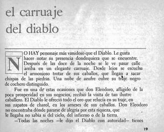1-1 0HAY personaie m4s vanidoso'que el Diablo. Le gusta
dl. I
hacer notar su 'presencia dondequiera que se encuentre.
Despu6s de las doce de la noche se le ve pasar calle
arriba en un elegante carruaje. Desde lejos se escucha
L-----Jel armonioso trotar de sus caballos, que llegan a sacar
chispas de las piedras. Una nube *de azufre cubre su trtje negro
de cochero distinguido.
I
Fue en una de estas ocasiones que don Eleodoro, afligido de la
pwa prosperidad en sus negocios, recibi6 la visita de tan ilustre
caballero. El Diablo le ofreci6 todo el or0 que relucia en su traje, en
sus zapatos de charol, en 10s arneses de sus caballos. Don Eleodoro
no encontraba d6nde pararse de alegria por esta riqueza, que
le llegaba no sabia si'delacielo, del infierno o de la tierra.
I
-Todas las noches -le dijo el Diablo con autoridad- tienes
19
 