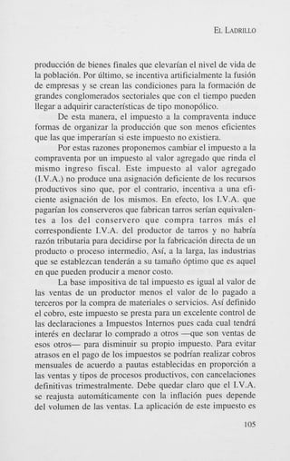 EL LADRILLO

producci6n de bienes finales que elevan'an el nivel de vida de
la poblaci6n. Por cltimo, se incentiva artificialmente la fusi6n
de empresas y se crean las condiciones para la formaci6n de
grandes conglomerados sectoriales que con el tiempo pueden
llegar a adquirir caracten'sticas de tip0 monop6lico.
De esta manera, el impuesto a la compraventa induce
formas de organizar la producci6n que son menos eficientes
que las que imperan'an si este impuesto no existiera.
Por estas razones proponemos cambiar el impuesto a la
compraventa por un impuesto a1 valor agregado que rinda el
mismo ingreso fiscal. Este impuesto a1 valor agregado
(I.V.A.) no produce una asignaci6n deficiente de 10s recursos
productivos sino que, por el contrario, incentiva a una eficiente asignaci6n de 10s mismos. En efecto, 10s I.V.A. que
pagan'an 10s conserveros que fabrican tarros sen'an equivalentes a 10s del conserver0 que compra tarros miis el
correspondiente I.V.A. del productor de tarros y no habn'a
raz6n tributaria para decidirse por la fabricaci6n directa de un
product0 o proceso intermedio. Asi, a la larga, las industrias
que se establezcan tenderan a su tamaiio 6ptimo que es aquel
en que pueden producir a menor costo.
La base impositiva de tal impuesto es igual a1 valor de
las ventas de un productor menos el valor de lo pagado a
terceros por la compra de materiales o servicios. Asi definido
el cobro, este impuesto se presta para un excelente control de
las declaraciones a Impuestos Internos pues cada cual tendr5
inter& en declarar lo comprado a otros - q u e son ventas de
esos otros- para disminuir su propio impuesto. Para evitar
atrasos en el pago de 10s impuestos se podn'an realizar cobros
mensuales de acuerdo a pautas establecidas en proporci6n a
las ventas y tipos de procesos productivos, con cancelaciones
definitivas trimestralmente. Debe quedar claro que el I.V.A.
se reajusta automaticamente con la inflacidn pues depende
del volumen de las ventas. La aplicaci6n de este impuesto es
105

 