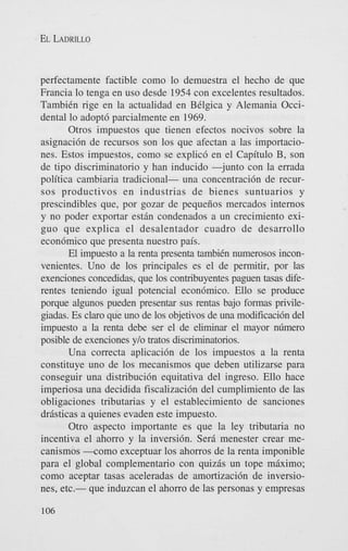 EL LADRILLO

perfectamente factible como lo demuestra el hecho de que
Francia lo tenga en us0 desde 1954 con excelentes resultados.
TambiCn rige en la actualidad en BClgica y Alemania Occidental lo adopt6 parcialmente en 1969.
Otros impuestos que tienen efectos nocivos sobre la
asignaci6n de recursos son 10s que afectan a las importaciones. Estos impuestos, como se explicd en el Capitulo B, son
de tipo discriminatorio y han inducido -junto con la errada
politica cambiaria tradicional- una concentraci6n de recursos productivos en industrias de bienes suntuarios y
prescindibles que, por gozar de pequeiios mercados internos
y no poder exportar estan condenados a un crecimiento exiguo que explica el desalentador cuadro de desarrollo
econ6mico que presenta nuestro pais.
El impuesto a la renta presenta tambiCn numerosos inconvenientes. Uno de 10s principales es el de permitir, por las
exenciones concedidas, que 10s contribuyentes paguen tasas diferentes teniendo igual potencial econ6mico. Ello se produce
porque algunos pueden presentar sus rentas bajo formas privilegiadas. Es claro que uno de 10s objetivos de una modificaci6n del
impuesto a la renta debe ser el de eliminar el mayor n6mero
posible de exenciones ylo tratos discriminatorios.
Una correcta aplicaci6n de 10s impuestos a la renta
constituye uno de 10s mecanismos que deben utilizarse para
conseguir una distribucidn equitativa del ingreso. Ello hace
imperiosa una decidida fiscalizaci6n del cumplimiento de las
obligaciones tributarias y el establecimiento de sanciones
drasticas a quienes evaden este impuesto.
Otro aspect0 importante es que la ley tributaria no
incentiva el ahorro y la inversibn. Sera menester crear mecanismos +om0 exceptuar 10s ahorros de la renta imponible
para el global complementario con quizas un tope miximo;
como aceptar tasas aceleradas de amortizaci6n de inversiones, etc.- que induzcan el ahorro de las personas y empresas
106

 