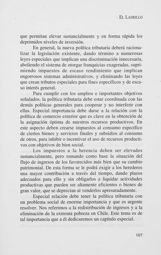 EL LADRILLO

que permitan elevar sustancialmente y en forma rdpida 10s
deprimidos niveles de inversi6n.
En general, la nueva politica tributaria deberd racionalizar la legislacidn existente, dando tCrmino a numerosas
leyes especiales que implican una discriminaci6n innecesaria,
aboliendo el sistema de otorgar franquicias exageradas, suprimiendo impuestos de escaso rendimiento que implican
engorrosos sistemas administrativos, y eliminando las leyes
que crean tributos especiales para fines especificos y de escaso inter& general.
Para cumplir con 10s amplios e importantes objetivos
seiialados, la politica tributaria debe estar coordinada con las
demds politicas generales para cooperar y no interferir con
ellas. Especial importancia debe darse a la relaci6n con la
politica de comercio exterior que es clave en la obtenci6n de
la asignaci6n 6ptima de nuestros recursos productivos. En
este aspect0 deben crearse impuestos a1 consumo especifico
de ciertos bienes y servicios finales y subsidios a1 consumo
de otros, para inhibir o incentivar el us0 de recursos productivos con objetivos de bien social.
Los impuestos a la herencia deben ser elevados
sustancialmente, per0 tomando como base la situaci6n del
flujo de ingresos de 10s favorecidos mds bien que su cambio
patrimonial. De esta forma se le podrd exigir a 10s herederos
una mayor contribuci6n a travCs del tiempo, dando plazos
adecuados para ello y sin obligarlos a liquidar actividades
productivas que pueden ser altamente eficientes o bienes de
gran valor, que se deprecian a1 venderlos apresuradamente.
Especial relaci6n debe tener la politica tributaria con
un problema social de enorme importancia y que es urgente
resolver. Nos referimos a la redistribucibn de ingresos y a la
eliminaci6n de la extrema pobreza en Chile. Este tema es de
tal importancia que a 61 dedicaremos un capitulo especial.
107

 