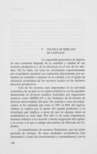 F.

POLITICA DE MERCADO
DE CAPITALES

La capacidad generadora de ingreso
en una economia depende de la cantidad y calidad de sus
recursos productivos y de la eficiencia en el us0 de 10s mismos. Por lo tanto, las tasas de crecimiento experimentadas
por el product0 nacional son explicadas directamente por aumentos en cantidad y mejoras en la calidad y en el grado de
eficiencia econ6mica de 10s recursos usados en 10s distintos
procesos productivos.
Uno de 10s recursos m6s importantes en la actividad
econdmica de un pais es el capital productivo; asi ha quedado
demostrado en diversos estudios realizados por organismos
tknicos como ODEPLAN y 10s Institutos de Economia de
diversas universidades del pais. De acuerdo a estas investigaciones se ha estimado que entre el 40% a1 60% del ingreso
chileno se explica por el aporte del capital productivo y la
tecnologia que implica, a pesar de que en algunas 5reas su
rendimiento es muy bajo. Por ello es de suma importancia
destinar esfuerzo a la creaci6n y buena asignaci6n del capital,
y es a est0 a lo que se dirige una politica de Mercado de Capitales.
La transferencia de recursos financieros, por un cierto
period0 de tiempo, de unas unidades econ6micas (10s
ahorrantes) a otras (10s inversionistas y consumidores), con la
108

 