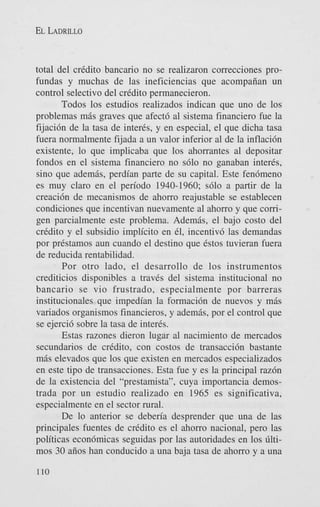 EL LADRILLO

total del cridito bancario no se realizaron correcciones profundas y muchas de las ineficiencias que acompaiian un
control selectivo del cridito permanecieron.
Todos 10s estudios realizados indican que uno de 10s
problemas mbs graves que afect6 a1 sistema financiero fue la
fijacidn de la tasa de interis, y en especial, el que dicha tasa
fuera normalmente fijada a un valor inferior a1 de la inflaci6n
existente, lo que implicaba que 10s ahorrantes a1 depositar
fondos en el sistema financiero no s610 no ganaban inter&,
sino que adembs, perdian parte de su capital. Este fen6meno
es muy claro en el period0 1940-1960; s610 a partir de la
creaci6n de mecanismos de ahorro reajustable se establecen
condiciones que incentivan nuevamente a1 ahorro y que corrigen parcialmente este problema. Adembs, el bajo costo del
cridito y el subsidio implicit0 en 61, incentiv6 las demandas
por pristamos aun cuando el destino que istos tuvieran fuera
de reducida rentabilidad.
Por otro lado, el desarrollo de 10s instrumentos
crediticios disponibles a traves del sistema institucional no
bancario se vi0 frustrado, especialmente por barreras
institucionales que impedian la formaci6n de nuevos y mbs
variados organismos financieros, y adembs, por el control que
se ejerci6 sobre la tasa de interis.
Estas razones dieron lugar a1 nacimiento de mercados
secundarios de cridito, con costos de transacci6n bastante
mbs elevados que 10s que existen en mercados especializados
en este tip0 de transacciones. Esta fue y es la principal razdn
de la existencia del “prestamista”, cuya importancia demostrada por un estudio realizado en 1965 es significativa,
especialmente en el sector rural.
De lo anterior se deberia desprender que una de las
principales fuentes de cridito es el ahorro nacional, pero las
politicas econdmicas seguidas por las autoridades en 10s tiltimos 30 aiios han conducido a una baja tasa de ahorro y a una
110

 