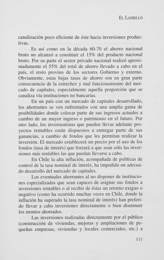 EL LADRILLO

canalizaci6n poco eficiente de 6ste hacia inversiones productivas.
Es asi como en la dtcada 60-70 el ahorro nacional
bruto no alcanz6 a constituir el 15% del product0 nacional
bruto. Por su parte el sector privado nacional realiz6 aproximadamente el 55% del total de ahorro llevado a cab0 en el
pais, el resto provino de 10s sectores Gobierno y externo.
Obviamente, estas bajas tasas de ahorro son en gran parte
consecuencia de la estrechez y mal funcionamiento del mercad0 de capitales, especialmente aquella proporci6n que se
canaliza via instituciones no bancarias.
En un pais con un mercado de capitales desarrollado,
10s ahorrantes se ven enfrentados con una amplia gama de
posibilidades donde colocar parte de sus ingresos actuales a
cambio de un mayor ingreso o patrimonio en el futuro. Por
otro lado, 10s inversionistas que pueden llevar adelante proyectos rentables estin dispuestos a entregar parte de sus
ganancias, a cambio de fondos que les permitan realizar la
inversi6n. El mercado estableceri un precio por el us0 de 10s
fondos (tasa de interis) que forzari a que Sean s610 las inversiones mis rentables las que puedan llevarse a cabo.
En Chile la alta inflaci6n, acompaiiada de politicas de
control de la tasa nominal de inter&, ha impedido un adecuado desarrollo del mercado de capitales.
Los eventuales ahorrantes a1 no disponer de instituciones especializadas que Sean capaces de asignar sus fondos a
inversiones rentables o a1 recibir de Cstas un retorno exiguo o
negativo (como ha ocumdo muchas veces en Chile, donde la
inflaci6n ha superado la tasa nominal de inter&) han preferido llevar a cabo inversiones directamente o bien disminuir
10s montos ahorrados.
Las inversiones realizadas directamente por el p6blico
(construcci6n de viviendas, mejoras y ampliaciones de pequeiias empresas, viviendas y locales comerciales, etc.) a
111

 