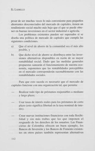 EL LADRILLO

pesar de ser muchas veces lo m6s conveniente para pequeiios
ahorrantes desconectados del mercado de capitales, tienen un
rendimiento social mucho m6s bajo que el que se puede obtener en buenas inversiones en el sector industrial o agn'cola.
Los problemas existentes pueden ser superados si se
diseiia una politica de mercado de capitales que cumpla las
siguientes condiciones.
a)

Que el nivel de ahorro de la comunidad sea el m6s alto
posible, y

b)

Que dicho nivel de ahorro se distribuya entre las inversiones alternativas disponibles en raz6n de su mayor
rentabilidad social. Dado que las medidas generales
propuestas sanear6n el funcionamiento de nuestra economia, suponemos que las rentabilidades perceptibles
en el mercado correspondergn razonablemente con las
rentabilidades sociales.

Para que est0 suceda es necesario que el mercado de
capitales funcione con una organizaci6n tal, que permita:
Realizar todo tipo de prestamos reajustables a mediano
y largo plazo;

Usar tasas de inter& reales para 10s prestamos de corto
plazo (esto significa libertad en la tasa nominal de inter&).
Crear nuevas instituciones financieras con toda flexibilidad y sin m6s trabas que las que imponen el
resguardo de 10s derechos de 10s usuarios. Las Financieras de Colombia ofrecen un buen ejemplo, 10s
Bancos de Inversi6n y 10s Bancos de Foment0 existentes en otros paises tambiin representan alternativas

 