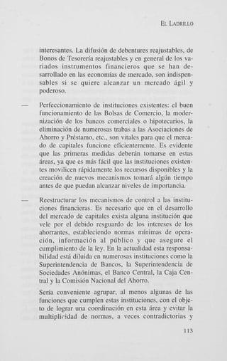 EL LADRILLO

interesantes. La difusi6n de debentures reajustables, de
Bonos de Tesoreria reajustables y en general de 10s variados instrumentos financieros que se han desarrollado en las economias de mercado, son indispensables si se quiere alcanzar u n mercado Bgil y
poderoso.
Perfeccionamiento de instituciones existentes: el buen
funcionamiento de las Bolsas de Comercio, la modernizaci6n de 10s bancos comerciales o hipotecarios, la
eliminaci6n de numerosas trabas a las Asociaciones de
Ahorro y Prkstamo, etc., son vitales para que el mercado de capitales funcione eficientemente. Es evidente
que las primeras medidas deberin tomarse en estas
ireas, ya que es mBs f5cil que las instituciones existentes movilicen ripidamente 10s recursos disponibles y la
creaci6n de nuevos mecanismos tomari a l g h tiempo
antes de que puedan alcanzar niveles de importancia.
Reestructurar 10s mecanismos de control a las instituciones financieras. Es necesario que en el desarrollo
del mercado de capitales exista alguna instituci6n que
vele por el debido resguardo de 10s intereses de 10s
ahorrantes, estableciendo normas minimas de operaci6n, informaci6n a1 pfiblico y que asegure el
cumplimiento de la ley. En la actualidad esta responsabilidad est5 diluida en numerosas instituciones como la
Superintendencia de Bancos, la Superintendencia de
Sociedades Anhimas, el Banco Central, la Caja Central y la Comisidn Nacional del Ahorro.
Sen'a conveniente agrupar, a1 menos algunas de las
funciones que cumplen estas instituciones, con el objeto de lograr una coordinaci6n en esta Brea y evitar la
multiplicidad de normas, a veces contradictorias y
113

 