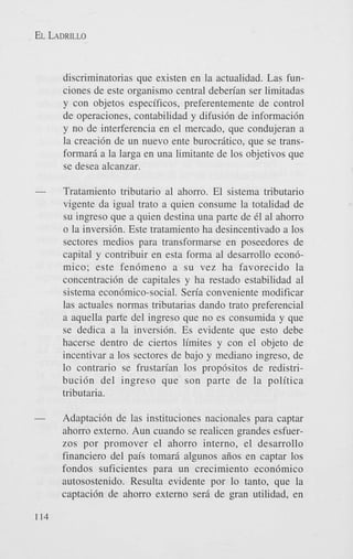 EL LADRILLO

discriminatorias que existen en la actualidad. Las funciones de este organismo central deben'an ser limitadas
y con objetos especificos, preferentemente de control
de operaciones, contabilidad y difusi6n de informaci6n
y no de interferencia en el mercado, que condujeran a
la creaci6n de un nuevo ente burocriitico, que se transformarii a la larga en una limitante de 10s objetivos que
se desea alcanzar.

-

Tratamiento tributario a1 ahorro. El sistema tributario
vigente da igual trato a quien consume la totalidad de
su ingreso que a quien destina una parte de 61 a1 ahorro
o la inversi6n. Este tratamiento ha desincentivado a 10s
sectores medios para transformarse en poseedores de
capital y contribuir en esta forma a1 desarrollo econ6mico; este fen6meno a su vez ha favorecido la
concentraci6n de capitales y ha restado estabilidad a1
sistema econ6mico-social. Sen'a conveniente modificar
las actuales normas tributarias dando trato preferencial
a aquella parte del ingreso que no es consumida y que
se dedica a la inversi6n. Es evidente que est0 debe
hacerse dentro de ciertos limites y con el objeto de
incentivar a 10s sectores de bajo y mediano ingreso, de
lo contrario se frustan'an 10s prop6sitos de redistribuci6n del ingreso que son parte de la politica
tributaria.

-

Adaptaci6n de las instituciones nacionales para captar
ahorro externo. Aun cuando se realicen grandes esfuerzos por promover el ahorro interno, el desarrollo
financier0 del pais tomarii algunos aiios en captar 10s
fondos suficientes para un crecimiento econdmico
autosostenido. Resulta evidente por lo tanto, que la
captaci6n de ahorro externo serii de gran utilidad, en

114

 