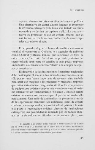 EL LADRILLO

especial durante 10s primeros aiios de la nueva politica.
Una alternativa de captar ahorro forineo es promover
la inversi6n extranjera (este tema seri tratado en forma
separada y se destina un capitulo a ello). La otra alternativa es promover el us0 de crCdito extern0 que es
una forma, tal vez la menos conflictiva, de atraer capitales extranjeros a1 pais.
En el pasado, el gran volumen de criditos externos se
canaliz6 directamente a1 Gobierno o a agencias de gobierno
como CORFO y Banco Central que recibieron el 85% de
estos recursos,* el resto fue el sector privado y dentro del
sector privado gran parte se canalizd a unas pocas empresas
importantes o a1 financiamiento “atado” a la compra de equipos y maquinaria.
El desarrollo de las instituciones financieras nacionales
debe contemplar el acceso a 10s mercados internacionales, no
s610 por ser una fuente importante de recursos, sino tambiCn
para abrir ese mercado a las pequeiias y medianas empresas
que estin virtualmente marginadas de C1 o 10s compradores
de equipos que podrian comprar m5s ventajosamente si tuvieran alternativas de financiamiento “no atado”. En este campo
existen numerosos mecanismos que el pais ha utilizado s610
parcialmente. Una serie de alternativas se presentan a travCs
de las operaciones bancarias sea utilizando lineas de cridito
con bancos corresponsales, sea recibiendo dep6sitos a la vista
o a plazo o recolocando criditos directos de instituciones
extranjeras; una posibilidad no utilizada por 10s bancos chilenos es la de colocar certificados de dep6sito a plazo, con
* De acuerdo a las Gllimas cifras oficiales el monto adeudado al exterior
era en 1970 de US$ 2.425 millones. de 10s cuales el S S 9 era deuda estatal inchyendo la deuda de las empresas del cobre y el 1 5 9 era deuda del sector privado.
Las cifras aludidas no consideran 10s criditos por utilizar.

115

 