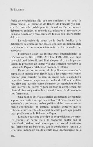 EL LADRILLO

fecha de vencimiento fijo que son similares a un bono de
plazo medio. La formaci6n de Bancos de Foment0 y/o Bancos de Inversi6n podria permitir la colocaci6n de bonos o
debentures emitidos en moneda extranjera en el mercado del
llamado eurod6lar y recolocar esos fondos con inversionistas
del pais.
La colocaci6n de bonos de la Deuda Pliblica y de
debentures de empresas nacionales, emitidos en moneda dura
tambien ofrece un campo interesante en 10s mercados del
eurod6lar.
Finalmente estin las instituciones internacionales de
creditos como BIRF, BID, ADELA, FMI, AID, etc. cuyo
potencial crediticio s610 est6 limitado para el pais a la presentaci6n de proyectos de interis y a una situaci6n razonable de
Balanza de Pagos y estabilidad econ6mica interna.
Es necesario que dentro de la politica de mercado de
capitales se otorgue gran flexibilidad a las operaciones con el
exterior, para permitir no s610 un acceso ficil y expedito a
mercados financieros que mueven miles de billones de d61ares, sino que ademis como elemento de regulaci6n de las
tasas internas de inter& y para ampliar la competencia por
oferta de fondos y evitar la eventual formaci6n de monopolios financieros.
Una politica abierta a1 exterior en mercado de capitales
supone una politica de tip0 de cambio real para el resto de la
economia y por lo tanto ambas politicas deben estar estrechamente coordinadas, en especial aquellos aspectos que se
refieren a movimientos de capital de corto plazo que pueden
crear problemas en la Balanza de Pagos.
Llevando adelante este tipo de proposiciones de caricter general, se permitiria a la economia contar con un
mercado de credit0 canalizado en parte a traves de instituciones financieras no bancarias, con la consiguiente ventaja de
tener una importante via de credit0 mis independiente de la
116

 