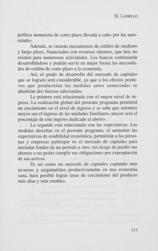 EL LADRILLO

politica monetaria de corto plazo llevada a cab0 por las autoridades.
AdemBs, se crearan mecanismos de crkdito de mediano
y largo plazo, financiados con recursos internos, que hoy no
existen para numerosas actividades. Los bancos continuaran
desarrolltindose y podr6n servir en mejor forma las necesidades de credit0 de corto plazo a la economia.
Asi, el grado de desarrollo del mercado de capitales
que se lograr6 sera considerable, ya que a 10s efectos positivos que producirian las medidas antes enunciadas se
aiiadirian dos fuerzas adicionales.
La primera est6 relacionada con el mayor nivel de ingreso. La realizaci6n global del presente programa permitirg
un crecimiento en el nivel de ingreso y se sabe que mientras
mayor sea el ingreso de las unidades familiares, mayor sera el
porcentaje de este ingreso dedicado a1 ahorro.
La segunda est6 relacionada con las expectativas. Las
medidas descritas en el presente programa, a1 aumentar las
expectativas de estabilidad econ6mica, permitiran a las personas y empresas participar en el mercado de capitales para
trasladar fondos de un period0 a otro, sin riesgo de perder sus
ahorros o no poder cumplir sus obligaciones por expropiaci6n
de sus activos.
Es asi como un mercado de capitales captando m6s
recursos y asign6ndolos productivamente en una economia
sana, har6 posible lograr tasas de crecimiento del product0
mas altas y mas estables.

117

 