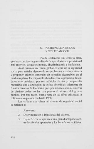 G. POLITICAS DE PREVISION
Y SEGURIDAD SOCIAL
Puede sostenerse sin temor a errar,
que hay conciencia generalizada de que el sistema previsional
est5 en crisis, de que es injusto, discriminatorio e ineficiente.
Analizaremos en forma global el tema de la seguridad
social para seiialar algunos de sus problemas m5s importantes
y proponer criterios generales de soluci6n alcanzables en el
mediano plazo. Es imposible ahondar, con la precisi6n deseada en este problema, por sus mliltiples facetas y porque ello
requeriria una elaboraci6n de cifras obtenibles solamente de
fuentes directas de Gobierno que, por razones administrativas
de distinto orden no las han puesto a1 alcance del ,peso
pliblico. Por esta r a z h , buena parte de las cifras utilizadas se
refieren a lo que ocum’a hasta 1968.
Las criticas m5s claras a1 sistema de seguridad social
se refieren a:
1.
2.
3.

118

Alto costo.
Discriminacih o injusticias del sistema.
Baja eficiencia, que crea una gran discrepancia entre 10s fondos aportados y 10s beneficios recibidos.

 