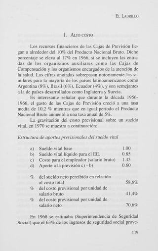 EL LADRILLO

1.

ALTOCOST0

Los recursos financieros de las Cajas de Previsi6n llegan a alrededor del 10% del Producto Nacional Bruto. Dicho
porcentaje se eleva a1 17% en 1966, si se incluyen las entradas de 10s organismos auxiliares como las Cajas de
Compensaci6n y 10s organismos encargados de la atenci6n de
la salud. Las cifras anotadas sobrepasan notoriamente las similares para la mayon'a de los paises latinoamericanos como
Argentina (8%), Brasil (6%), Ecuador (4%), y son semejantes
a la de paises desarrollados como Inglaterra y Suecia.
Es interesante sefialar que durante la dCcada 19561966, el gasto de las Cajas de Previsi6n creci6 a una tasa
media de 10,2 % mientras que en igual pen'odo el Producto
Nacional Bruto aument6 a una tasa anual de 5%.
La gravitacih del costo previsional sobre un sueldo
vital, en 1970 se muestra a continuaci6n:
Estritctrtra de crportes previsionales del siteldo vital
a)
b)
c)
d)

Sueldo vital base
Sueldo vital liquid0 para el EE.
Costo para el empleador (salario bruto)
Aporte a la previsi6n c) - b)

del sueldo net0 percibido en relaci6n
a1 costo total
% del costo previsional por unidad de
salario bruto
% del costo previsional por unidad de
salario net0

1.oo

0.85
I .45
0.60

%

58,6%
4 1,4%
70,696

En 1968 se estimaba (Superintendencia de Seguridad
Social) que el 63% de 10s ingresos de seguridad social prove119

 