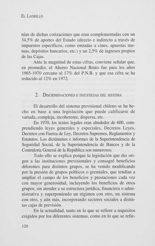 EL LADRILLO

nian de dichas cotizaciones que eran complementadas con un
34,596 de aportes del Estado (direct0 e indirect0 a traves de
impuestos especificos, como entradas a cines, apuestas mutuas, depdsitos bancarios, etc.) y un 2,596 de ingresos propios
de las Cajas.
Ante la magnitud de estas cifras, conviene seiialar que,
en promedio, el Ahorro Nacional Bruto fue para 10s aiios
1965-1970 cercano a1 17% del P.N.B. y que esa cifra se ha
reducido a1 12% en 1972.

2. DISCRIMINACIONES
E INJUSTICIAS DEL SISTEMA
El desarrollo del sistema previsional chileno se ha hecho en base a una legislacidn que puede calificarse de
variada, compleja, incoherente, dispersa, etc.
En 1970, 10s textos legales eran alrededor de 600, comprendiendo leyes generales y especiales, Decretos Leyes,
Decretos con Fuelza de Ley, Decretos Supremos, Reglamentos y
Estatutos. Los dictiimenes e informes de la Superintendencia de
Seguridad Social, de la Superintendencia de Bancos y de la
Contraloria General de la Rep6blica son numerosos.
Todo ello se explica porque la legislacidn que dio origen a las instituciones previsionales y consagr6 beneficios
diferentes para distintos grupos, se ha venido modificando
por la presi6n de grupos politicos o gremiales, que tendian a
ampliar el campo de 10s beneficios y prestaciones cada vez
con mayor generosidad, incluyendo 10s beneficios de otros
grupos, sin atender a su estructura juridica, financiera o administrativa y superponiendo un regimen con otro, un sistema
con otro, y alin mhs, incorporando sectores sociales a distintas cajas de previsidn.
En la actualidad, tanto en lo que se refiere a requisitos
exigidos por 10s diferentes sistemas, como en lo que se refie120

 