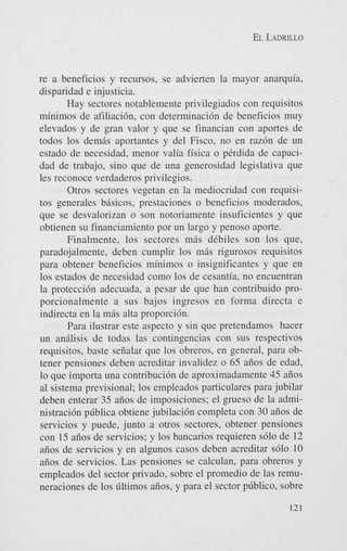 EL LADRILLO

re a beneficios y recursos, se advierten la mayor anarquia,
disparidad e injusticia.
Hay sectores notablemente privilegiados con requisitos
minimos de afiliacibn, con determinaci6n de beneficios muy
elevados y de gran valor y que se financian con aportes de
todos 10s dem8s aportantes y del Fisco, no en raz6n de un
estado de necesidad, menor valia fisica o pCrdida de capacidad de trabajo, sino que de una generosidad legislativa que
les reconoce verdaderos privilegios.
Otros sectores vegetan en la mediocridad con requisitos generales bisicos, prestaciones o beneficios moderados,
que se desvalorizan o son notoriamente insuficientes y que
obtienen su financiamiento por un largo y penoso aporte.
Finalmente, 10s sectores m i s dCbiles son 10s que,
paradojalmente, deben cumplir 10s mis rigurosos requisitos
para obtener beneficios minimos o insignificantes y que en
10s estados de necesidad como 10s de cesantia, no encuentran
la proteccih adecuada, a pesar de que han contribuido proporcionalmente a sus bajos ingresos en forma directa e
indirecta en la m8s alta proporcibn.
Para ilustrar este aspecto y sin que pretendamos hacer
un anilisis de todas las contingencias con sus respectivos
requisitos, baste seiialar que 10s obreros, en general, para obtener pensiones deben acreditar invalidez o 65 aiios de edad,
lo que importa una contribuci6n de aproximadamente 45 aiios
a1 sistema previsional; 10s empleados particulares para jubilar
deben enterar 35 aiios de imposiciones; el grueso de la administraci6n pdblica obtiene jubilaci6n completa con 30 aiios de
servicios y puede, junto a otros sectores, obtener pensiones
con 15 aiios de servicios; y 10s bancarios requieren s610 de 12
aiios de servicios y en algunos casos deben acreditar s610 10
aiios de servicios. Las pensiones se calculan, para obreros y
empleados del sector privado, sobre el promedio de las remuneraciones de 10s dltimos aiios, y para el sector pdblico, sobre
121

 