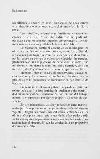 EL LADRILLO

10s iiltimos 3 aiios y en casos calificados de altos cargos
administrativos o superiores, sobre el iiltimo aiio o la iiltima
renta.
Los subsidios, asignaciones familiares e indemnizaciones tienen tambiCn notables diferencias, pudiendo
destacarse que 10s menores ingresos corresponden a 10s sectores m8s necesitados y dCbiles de la actividad laboral.
La protecci6n contra el desempleo es infima para 10s
obreros y empleados del sector privado, lo que les ha llevado
a presionar para lograr indemnizaciones por despido o tCrmino de trabajo en convenios colectivos y legislaci6n especial,
produciCndose una duplicaci6n de beneficios indirectos que
no afronta el problema fundamental del desempleo, sino que
tiende a paliarlo y a favorecer un largo tiempo de cesantia.
Ejemplo tipico es la Ley de Inamovilidad dictada recientemente y 10s numerosos conflictos colectivos que se
plantean por las peticiones de indemnizaci6n por tCrmino de
trabajo.
En cambio, en el sector piiblico se puede advertir que
existe toda una frondosa legislaci6n tendiente a dar estabilidad en las funciones, indemnizacihn por tCrmino del trabajo,
generales y especiales por ciertos grupos y un fondo de desahucio.
Sin ser exhaustivas, las discriminaciones antes mencionadas justifican por si solas una profunda revisi6n del sistema
vigente. Desgraciadamente, 10s esfuerzos realizados en 10s
liltimos aiios por corregir esta situaci6n han fracasado y s610
se ha conseguido ir paulatinamente elevando 10s costos, sin
racionalizar el sistema, lo que ha conducido a un progresivo
desfinanciamiento.

122

 