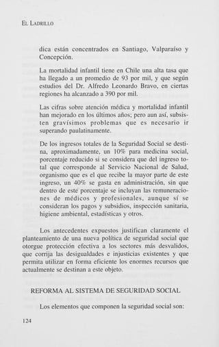 EL LADRILLO

dica est6n concentrados en Santiago, Valparaiso y
Concepcih.
La mortalidad infantil tiene en Chile una alta tasa que
ha llegado a un promedio de 93 por mil, y que seglin
estudios del Dr. Alfred0 Leonard0 Bravo, en ciertas
regiones ha alcanzado a 390 por mil.
Las cifras sobre atenci6n medica y mortalidad infantil
han mejorado en 10s liltimos aiios; pero aun asi, subsisten gravisimos problemas que es necesario ir
superando paulatinamente.
De 10s ingresos totales de la Seguridad Social se destina, aproximadamente, un 10% para medicina social,
porcentaje reducido si se considera que del ingreso total que corresponde a1 Servicio Nacional de Salud,
organism0 que es el que recibe la mayor parte de este
ingreso, un 40% se gasta en administracih, sin que
dentro de este porcentaje se incluyan las remuneraciones de medicos y profesionales, aunque s i se
consideran 10s pagos y subsidios, inspecci6n sanitaria,
higiene ambiental, estadisticas y otros.

Los antecedentes expuestos justifican claramente el
planteamiento de una nueva politica de seguridad social que
otorgue protecci6n efectiva a 10s sectores m6s desvalidos,
que corrija las desigualdades e injusticias existentes y que
permita utilizar en forma eficiente 10s enormes recursos que
actualmente se destinan a este objeto.
REFORMA AL SISTEMA DE SEGURIDAD SOCIAL
Los elementos que componen la seguridad social son:
124

 