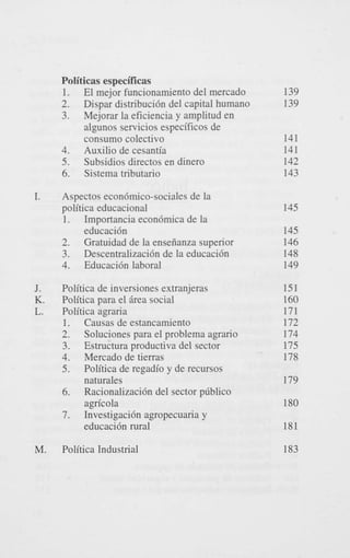 Politicas especificas
1. El mejor funcionamiento del mercado
2. Dispar distribuci6n del capital humano
3. Mejorar la eficiencia y amplitud en
algunos servicios especificos de
consumo colectivo
4. Auxilio de cesantia
5. Subsidios directos en dinero
6. Sistema tributario
I.

J.

K.
L.

M.

Aspectos econ6mico-sociales de la
politica educacional
1. Importancia econ6mica de la
educaci6n
2. Gratuidad de la enseiianza superior
3. Descentralizaci6n de la educaci6n
4. Educaci6n laboral

139
139
141
141
142
143
145
145
146
148
149

Politica de inversiones extranjeras
Politica para el Brea social
Politica agraria
1. Causas de estancamiento
2. Soluciones para el problema agrario
3. Estructura productiva del sector
4. Mercado de tierras
5. Politica de regadio y de recursos
naturales
6. Racionalizaci6n del sector pliblico
agricola
7. Investigaci6n agropecuaria y
educaci6n rural

151
160
171
172
174
175
178

Politica Industrial

183

179
180
181

 