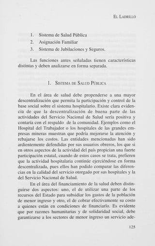 EL LADRILLO

1. Sistema de Salud PLiblica
2. Asignacidn Familiar
3. Sistema de Jubilaciones y Seguros.
Las funciones antes seiialadas tienen caracteristicas
distintas y deben analizarse en forma separada.

1. SISTEMA SALUD
DE
PUBLICA
En el Brea de salud debe propenderse a una mayor
descentralizacidn que permita la participacidn y control de la
base social sobre el sistema hospitalario. Existe Clara evidencia de que la descentralizacidn de buena parte de las
actividades del Servicio Nacional de Salud seria positiva y
contaria con el respaldo de la comunidad. Ejemplos como el
Hospital del Trabajador o 10s hospitales de las grandes empresas mineras muestran que podria mejorarse la atencidn y
rebajarse 10s costos. Las entidades mencionadas han sido
ardientemente defendidas por sus usuarios obreros, 10s que si
en otros aspectos de la actividad del pais propician una fuerte
participacidn estatal, cuando de estos casos se trata, prefieren
que la actividad hospitalaria continrie ejercihdose en forma
descentralizada, pues ellos han podido comparar las diferencias en la calidad del servicio otorgado por sus hospitales y la
del Servicio Nacional de Salud.
En el Brea del financiamiento de la salud deben distinguirse dos aspectos: uno, el de utilizar una parte de 10s
recursos del Estado para subsidiar 10s gastos de la poblacidn
de menor ingreso y otro, el de cobrar efectivamente su costo
a quienes estBn en condiciones de financiarlo. Es evidente
que por razones humanitarias y de solidaridad social, debe
garantizarse a 10s sectores de menor ingreso un servicio ade125

 