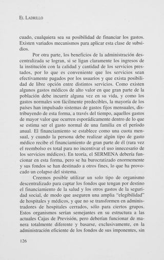 EL LADRILLO

cuado, cualquiera sea su posibilidad de financiar 10s gastos.
Existen variados mecanismos para aplicar esta clase de subsidies.
Por otra parte, 10s beneficios de la administraci6n descentralizada se logran, si se ligan claramente 10s ingresos de
la instituci6n con la calidad y cantidad de 10s servicios prestados, por lo que es conveniente que 10s servicios Sean
efectivamente pagados por 10s usuarios y que exista posibilidad de libre opci6n entre distintos servicios. Como existen
algunos gastos medicos de alto valor en que gran parte de la
poblaci6n debe incurrir alguna vez en su vida, y como 10s
gastos normales son ficilmente predecibles, la mayoria de 10s
paises han impulsado sistemas de gastos fijos mensuales, distribuyendo de esta forma, a traves del tiempo, aquellos gastos
de mayor valor que ocurren esporidicamente dentro de lo que
se estima ser el gasto normal de una familia en el pen’odo
anual. El financiamiento se establece como una cuota mensual, y cuando la persona debe realizar alglin tip0 de gasto
medico recibe el financiamiento de gran parte de e1 (rara vez
el reembolso es total para no incentivar el us0 innecesario de
10s servicios medicos). En teon’a, el SERMENA deben’a funcionar en esta forma, pero se ha burocratizado enormemente
y sus fondos se han destinado a otros fines, lo que ha provocado un colapso del sistema.
Creemos posible utilizar un solo tip0 de organism0
descentralizado para captar 10s fondos que tengan por destino
el financiamiento de la salud y 10s otros gastos de la seguridad social, de modo que aseguren una amplia “elegibilidad”
de hospitales y medicos, y que no se transformen en administradores de hospitales cerrados, s610 para ciertos grupos.
Estos organismos sen’an semejantes en su estructura a las
actuales Cajas de Previsi6n, pero deben’an funcionar de manera totalmente diferente y basarse, exclusivamente, en la
administraci6n eficiente de 10s fondos de sus imponentes, sin
126

 