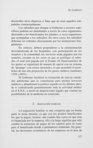 EL LADRILLO

desarrollar otros objetivos o fines que no Sean aquellos estipulados contractualmente.
Los subsidios que otorgue el Gobierno a sectores especificos podn’an ser distribuidos a traves de estos organismos,
ahorrando a 10s beneficiados 10s trimites, a veces engorrosos,
que acompaiian a 10s subsidios. En otros casos, 10s subsidios
deben’an ser cobrados directamente por las instituciones hospitalarias.
En sintesis, deberj. propenderse a la administracidn
descentralizada de 10s hospitales, con participaci6n de 10s
usuarios y la comunidad; 10s servicios ser6n pagados por 10s
usuarios, except0 en 10s casos en que se justifique el subsidio, el cual seri pagado por el Estado. El financiamiento de
10s gastos se organizars de manera de operar con un sistema
de “prepago” con cuotas mensuales, lo que permitiri el reembolso de una alta proporci6n de 10s gastos medicos familiares
(70% a 80%).
El Gobierno facilitari la formaci6n de nuevas entidades aut6nomas que se constituyan para prestar servicios
medicos y abandonari la politica seguida en 10s Gltimos aiios,
de ir centralizando paulatinamente toda la actividad medica
en el S.N.S., a traves de disposiciones legales que coartan las
posibilidades de la medicina no estatizada.

2.

ASIGNACION FAMILIAR

La asignacibn familiar es una conquista que en buena
parte se torna ilusoria, ya que son 10s propios beneficiados
10s que la pagan; incluso, aun cuando hay casos en que Csta
es financiada por la empresa, ello a la larga significa que s610
cambia la estructura de pagos de 10s salarios pero su costo
para el beneficiado tiende a permanecer inalterado. En general, las decisiones econ6micas de las empresas en el irea de
127

 