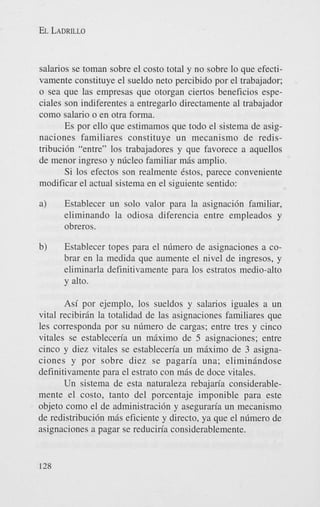 EL LADRILLO

salarios se toman sobre el costo total y no sobre lo que efectivamente constituye el sueldo net0 percibido por el trabajador;
o sea que las empresas que otorgan ciertos beneficios especiales son indiferentes a entregarlo directamente a1 trabajador
como salario o en otra forma.
Es por ello que estimamos que todo el sistema de asignaciones familiares constituye u n mecanismo de redistribuci6n “entre” 10s trabajadores y que favorece a aquellos
de menor ingreso y nlicleo familiar m6s amplio.
Si 10s efectos son realmente estos, parece conveniente
modificar el actual sistema en el siguiente sentido:
a)

Establecer un solo valor para la asignacih familiar,
eliminando la odiosa diferencia entre empleados y
obreros.

b)

Establecer topes para el nrimero de asignaciones a cobrar en la medida que aumente el nivel de ingresos, y
eliminarla definitivamente para 10s estratos medio-alto
y alto.

Asi por ejemplo, 10s sueldos y salarios iguales a un
vital recibirin la totalidad de las asignaciones familiares que
les corresponda por su n6mero de cargas; entre tres y cinco
vitales se estableceria un maxim0 de 5 asignaciones; entre
cinco y diez vitales se establecen’a un m k i m o de 3 asignaciones y por sobre diez se pagaria una; eliminindose
definitivamente para el estrato con m6s de doce vitales.
Un sistema de esta naturaleza rebajaria considerablemente el costo, tanto del porcentaje imponible para este
objeto como el de administracih y asegurm’a un mecanismo
de redistribuci6n mis eficiente y directo, ya que el n6mero de
asignaciones a pagar se reduciria considerablemente.

128

 