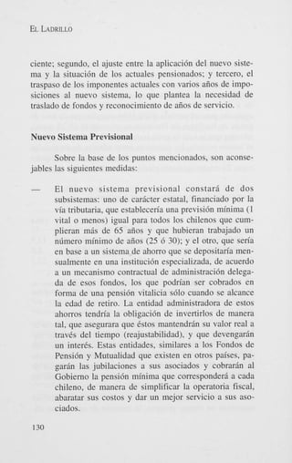 EL LADRILLO

ciente; segundo, el ajuste entre la aplicacidn del nuevo sistema y la situacidn de 10s actuales pensionados; y tercero, el
traspaso de 10s imponentes actuales con varios aiios de imposiciones a1 nuevo sistema, lo que plantea la necesidad de
traslado de fondos y reconocimiento de aiios de servicio.

Nuevo Sistema Previsional
Sobre la base de 10s puntos mencionados, son aconsejables las siguientes medidas:

-

130

El nuevo sistema previsional constarjl de dos
subsistemas: uno de carjlcter estatal, financiado por la
via tributaria, que estableceria una previsidn minima (1
vital o menos) igual para todos 10s chilenos que cumplieran mjls de 65 aiios y que hubieran trabajado un
nlimero minimo de aiios (25 6 30); y el otro, que seria
en base a un sistema de ahorro que se depositaria mensualmente en una institucidn especializada, de acuerdo
a un mecanismo contractual de administraci6n delegada de esos fondos, 10s que podrian ser cobrados en
forma de una pensidn vitalicia s610 cuando se alcance
la edad de retiro. La entidad administradora de estos
ahorros tendria la obligacidn de invertirlos de manera
tal, que asegurara que Cstos mantendrjln su valor real a
traves del tiempo (reajustabilidad), y que devengarjln
un inter&. Estas entidades, similares a 10s Fondos de
Pensidn y Mutualidad que existen en otros paises, pagarjln las jubilaciones a sus asociados y cobrarjln a1
Gobierno la pensi6n minima que corresponderi a cada
chileno, de manera de simplificar la operatoria fiscal,
abaratar sus costos y dar un mejor servicio a sus asociados.

 
