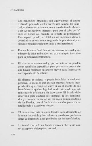 EL LADRILLO

Los beneficios obtenidos son equivalentes a1 aporte
realizado por cada cual a travks del tiempo. En realidad, el sistema consiste en una acumulaci6n de ahorros
y de sus respectivos intereses, para que a1 cab0 de “n”
aiios el Fondo asi reunido se reparta a1 pensionado.
Este reparto puede ser total en un momento dado o
constituirse en una renta asegurada de por vida a1 pensionado pasando cualquier saldo a sus herederos;
-

Por ser la renta final funci6n del ahorro mensual y del
ndmero de aiios trabajados, no existe ningdn incentivo
para la jubilaci6n prematura;

-

El sistema es contractual y, por lo tanto no se pueden
crear beneficios especificos para personas o grupos sin
que hayan realizado su ahorro previo para financiar el
correspondiente beneficio;

-

El sistema es abierto y puede beneficiar a cualquier
persona. El ideal es que existan muchos Fondos independientes que compitan entre si en el monto de 10s
beneficios otorgados, logrindose de este modo una administraci6n eficiente y de bajo costo. El Estado debe
intervenir para cautelar 10s intereses de 10s pensionados y controlar la acci6n de 10s entes administradores
de 10s Fondos, con el fin de evitar estafas y/o actos de
negligencia o excesivos riesgos:

-

El monto invertido en estos Fondos seria deducible de
la renta imponible y 10s valores acumulados quedan’an
libres de impuestos a1 ser percibidos por 10s beneficiarios;

-

La transferencia de un Fondo a otro es libre y sin costo. except0 el del papeleo normal;

132

 