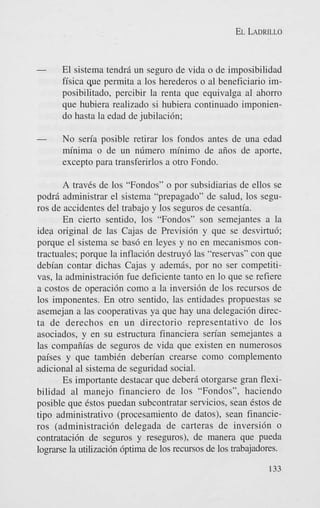 EL LADRILLO

-

El sistema tendrii un seguro de vida o de imposibilidad
fisica que permita a 10s herederos o a1 beneficiario imposibilitado, percibir la renta que equivalga a1 ahorro
que hubiera realizado si hubiera continuado imponiendo hasta la edad de jubilaci6n;

-

No seria posible retirar 10s fondos antes de una edad
minima o de un nlimero minimo de aiios de aporte,
except0 para transferirlos a otro Fondo.

A traves de 10s “Fondos” o por subsidiarias de ellos se
podrii administrar el sistema “prepagado” de salud, 10s seguros de accidentes del trabajo y 10s seguros de cesantia.
En cierto sentido, 10s “Fondos” son semejantes a la
idea original de las Cajas de Previsi6n y que se desvirtu6;
porque el sistema se bas6 en leyes y no en mecanismos contractuales; porque la inflacidn destruy6 las “reservas” con que
debian contar dichas Cajas y ademgs, por no ser competitivas, la administraci6n fue deficiente tanto en lo que se refiere
a costos de operaci6n como a la inversi6n de 10s recursos de
10s imponentes. En otro sentido, las entidades propuestas se
asemejan a las cooperativas ya que hay una delegaci6n directa de derechos en un directorio representativo de 10s
asociados, y en su estructura financiera serian semejantes a
las compaiiias de seguros de vida que existen en numerosos
paises y que tambiCn deben’an crearse como complemento
adicional a1 sistema de seguridad social.
Es importante destacar que deberii otorgarse gran flexibilidad a1 manejo financier0 de 10s “Fondos”, haciendo
posible que Cstos puedan subcontratar servicios, Sean estos de
tip0 administrativo (procesamiento de datos), Sean financieros (administracibn delegada de carteras de inversi6n o
contratacibn de seguros y reseguros), de manera que pueda
l o m e la utilizaci6n 6ptima de 10s recursos de 10s trabajadores.
133

 