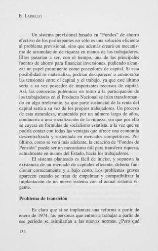 EL LADRILLO

Un sistema previsional basado en “Fondos” de ahorro
efectivo de 10s participantes no s610 es una soluci6n eficiente
a1 problema previsional, sino que ademis crear6 un mecanismo de acumulaci6n de riqueza en manos de 10s trabajadores.
Ellos pasarian a ser, con el tiempo, una de las principales
fuentes de ahorro para financiar inversiones, pudiendo alcanzar un papel prominente como poseedores de capital. Si esta
posibilidad se materializa, podrian desaparecer o aminorarse
las tensiones entre el capital y el trabajo, ya que este liltimo
seria a su vez poseedor de importantes recursos de capital.
Asi, las conocidas polCmicas en torno a la participaci6n de
10s trabajadores en el Product0 Nacional se irian transformando en algo irrelevante, ya que parte sustancial de la renta del
capital seria a su vez de 10s propios trabajadores. Un proceso
de esta naturaleza, mantenido por un nlimero largo de aiios,
conduciria a una socializaci6n de la riqueza, sin que por ello
se cayera en f6rmulas de socialismo estatista, a la vez que se
podria contar con todas las ventajas que ofrece una economia
descentralizada y sustentada en mercados competitivos. Por
liltimo, como se verd mis adelante, la creaci6n de “Fondos de
Pensi6n” puede ser un mecanismo litil para transferir riqueza,
actualmente en manos del Estado, hacia 10s trabajadores.
El sistema planteado es fficil de iniciar, y supuesta la
existencia de un mercado de capitales eficiente, deberia funcionar correctamente y a bajo costo. Los problemas graves
aparecen cuando se trata de empalmar y compatibilizar la
implantaci6n de un nuevo sistema con el actual sistema vigente.

Problema de transici6n
Es claro que si se implantara una reforma a partir de
enero de 1974, las personas que entren a trabajar a partir de
ese periodo se asimilarian a las nuevas normas. LPero quC
134

 