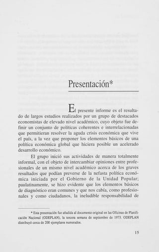 Presentacih*

E
1

presente informe es el resultado de largos estudios realizados por un _mpo de destacados
economistas de elevado nivel acadimico. cuyo objeto fue definir un conjunto de politicas coherentes e interrelacionadas
que permitieran resolver la aguda crisis econ6mica que vive
el pais, a la vez que proponer 10s elementos bisicos de una
politica econ6mica global que hiciera posible un acelerado
desarrollo econbmico.
El grupo inici6 sus actividades de manera totalmente
informal, con el objeto de intercambiar opiniones entre profesionales de un mismo nivel acadimico acerca de 10s graves
resultados que podian preverse de la nefasta politica econ6mica iniciada por el Gobierno de la Unidad Popular;
paulatinamente, se hizo evidente que 10s elementos bisicos
de diagn6stico eran comunes y que nos cabia, como profesionales y como ciudadanos, la ineludible responsabilidad de
* Esta presentacidn fue aiiadida a! documento original en !as Oficinas de Planificaci6n Naciona! (ODEPLAN), !a tercen semana de septiembre de 1973. ODEPLAN
distribuy6 cerca de 200 ejernplares numerados.

 