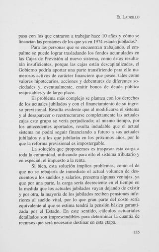 EL LADRILLO

pasa con 10s que entraron a trabajar hace 10 aiios y c6mo se
financian las pensiones de 10s que ya en 1974 estardn jubilados?
Para las personas que se encuentran trabajando, el empalme se puede lograr trasladando 10s fondos acumulados en
las Cajas de Previsi6n a1 nuevo sistema, como estos resultar6n insuficientes, porque las cajas e s t h descapitalizadas, el
Gobierno podn'a aportar una parte transfiriendo para ello numerosos activos de cardcter financier0 que posee, tales como
valores hipotecarios, acciones y debentures de diferentes sociedades y, eventualmente, emitir bonos de deuda pliblica
reajustables y de largo plazo.
El problema m6s complejo se plantea con 10s derechos
de 10s actuales jubilados y con el financiamiento de su ingreso previsional. Resulta evidente que a1 modificarse el sistema
y a1 desaparecer o reestructurarse completamente las actuales
cajas este grupo se veria perjudicado; a1 mismo tiempo, por
10s antecedentes aportados, resulta indudable que el actual
sistema no podrd seguir financiando a futuro a sus actuales
jubilados y a 10s que jubilardn en 10s pr6ximos aiios, por lo
que la reforma previsional es impostergable.
La soluci6n que proponemos es traspasar esta carga a
toda la comunidad, utilizando para ello el sistema tributario y
en especial, el impuesto a la renta.
Si bien, esta soluci6n implica problemas, como el de
que no se rebajan'a de inmediato el actual volumen de descuentos a 10s sueldos y salarios, presenta algunas ventajas, ya
que por una parte, la carga sen'a decreciente en el tiempo en
la medida que 10s actuales jubilados vayan dejando de existir
y por otra, la mayoria de 10s jubilados reciben pensiones inferiores a1 sueldo vital, por lo que gran parte del costo sen'a
equivalente a1 que se estima tend& la pensidn bBsica garantizada por el Estado. En este sentido, cdlculos actuariales
detallados son imprescindibles para determinar la cuantia de
recursos que sera necesario destinar en esta etapa.
135

 