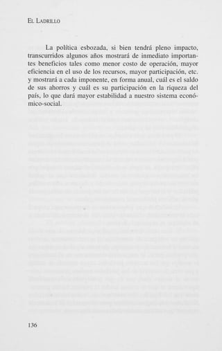 EL LADRILLO

La politica esbozada, si bien tendri pleno impacto,
transcurridos algunos aiios mostrari de inmediato importantes beneficios tales como menor costo de operacibn, mayor
eficiencia en el us0 de 10s recursos, mayor participacibn, etc.
y mostrari a cada imponente, en forma anual, cuhl es el saldo
de sus ahorros y cui1 es su participacibn en la riqueza del
pais, lo que dari mayor estabilidad a nuestro sistema econbmico-social.

136

 