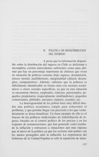 H.

POLITICA DE REDISTRIBUCION
DEL INGRESO

A pesar que la informaci6n disponible sobre la distribuci6n del ingreso en Chile es deficiente e
incompleta, existen antecedentes suficientes como para afirmar que hay un porcentaje importante de chilenos que viven
en situaci6n de pobreza extrema (bajo ingreso, desnutricibn,
retraso mental. analfabetismo, marginalidad cultural, desempleo, campamentos). Ademhs, sabemos que la pobreza es
dificilmente identificable en forma Clara con sectores econ6micos o clases sociales especificas, ya que en esta situaci6n
se encuentran obreros, empleados, rentistas, pensionados, pequeiios propietarios (especialmente minifundistas), pequeiios
comerciantes, jubilados, ancianos, mujeres, cesantes, etc.
La heterogeneidad de 10s pobres hace muy dificil diseiiar una politica econ6mica simple para solucionar el
problema, y que permita llegar con precisi6n a 10s que verdaderamente se desea beneficiar. Un buen ejemplo de ello es el
fracaso de las politicas tradicionales de redistribuci6n de ingreso, basadas en el control politico de 10s precios y en 10s
reajustes de remuneraciones, que han generado como resultado la inflaci6n y retrocesos a situaciones aun mis injustas
que a1 inicio de la politica ya que 10s sectores m6s pobres son
10s menos protegidos ante la inflaci6n. La experiencia del
Gobierno de la Unidad Popular es s610 la repetici6n de inten137

 