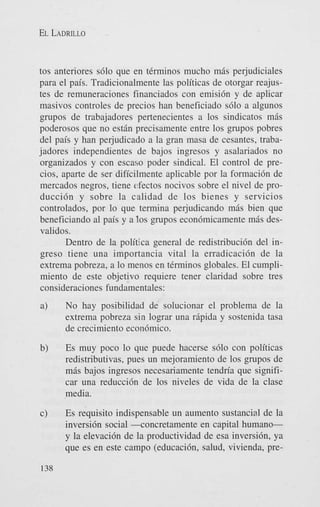 EL LADRILLO

tos anteriores s610 que en tCrminos mucho mis perjudiciales
para el pais. Tradicionalmente las politicas de otorgar reajustes de remuneraciones financiados con emisi6n y de aplicar
masivos controles de precios han beneficiado s610 a algunos
grupos de trabajadores pertenecientes a 10s sindicatos mis
poderosos que no estin precisamente entre 10s grupos pobres
del pais y han perjudicado a la gran masa de cesantes, trabajadores independientes de bajos ingresos y asalariados no
organizados y con escaso poder sindical. El control de precios, aparte de ser dificilmente aplicable por la formaci6n de
mercados negros, tiene efectos nocivos sobre el nivel de producci6n y sobre la calidad de 10s bienes y servicios
controlados, por lo que termina perjudicando mas bien que
beneficiando a1 pais y a 10s grupos econdmicamente mis desvalidos.
Dentro de la politlca general de redistribuci6n del ingreso tiene una importancia vital la erradicaci6n de la
extrema pobreza, a lo menos en tkrminos globales. El cumplimiento de este objetivo requiere tener claridad sobre tres
consideraciones fundamentales:

No hay posibilidad de solucionar el problema de la
extrema pobreza sin lograr una ripida y sostenida tasa
de crecimiento econ6mico.

Es muy poco lo que puede hacerse s610 con politicas
redistributivas, pues un mejoramiento de 10s grupos de
mis bajos ingresos necesariamente tendria que sipificar una reducci6n de 10s niveles de vida de la clase
media.
Es requisito indispensable un aumento sustancial de la
inversi6n social 4oncretamente en capital humanoy la elevaci6n de la productividad de esa inversi6n, ya
que es en este campo (educacih, salud, vivienda, pre-

 