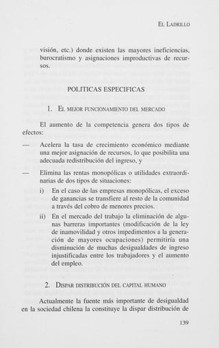 EL LADRILLO

visi6n, etc.) donde existen las mayores ineficiencias,
burocratismo y asignaciones improductivas de recursos.

POLITICAS ESPECIFICAS

1. EL MEJOR

FUNCIONAMIENTO DEL MERCADO

El aumento de la competencia genera dos tipos de
efectos:
-

Acelera la tasa de crecimiento econ6mico mediante
una mejor asignaci6n de recursos, lo que posibilita una
adecuada redistribucidn del ingreso, y

-

Elimina las rentas monopdlicas o utilidades extraordinarias de dos tipos de situaciones:

i)

En el cas0 de las empresas monop6licas, el exceso
de ganancias se transfiere a1 resto de la comunidad
a travCs del cobro de menores precios.

ii) En el mercado del trabajo la eliminacidn de algunas barreras importantes (modificaci6n de la ley
de inamovilidad y otros impedimentos a la generaci6n de mayores ocupaciones) permitiria una
disminuci6n de muchas desigualdades de ingreso
injustificadas entre 10s trabajadores y el aumento
del empleo.

2. DISPAR
DISTRIBUCION

DEL CAPITAL HUMANO

Actualmente la fuente m6s importante de desigualdad
en la sociedad chilena la constituye la dispar distribuci6n de
139

 
