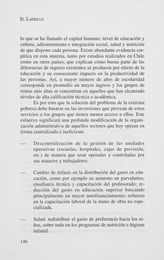 EL LADRILLO

lo que se ha llamado el capital hurnano: nivel de educacidn y
cultura, adiestramiento e integracidn social, salud y nutricidn
de que dispone cada persona. Existe abundante evidencia empirica en esta materia, tanto por estudios realizados en Chile
como en otros paises, que explican cdmo buena parte de las
diferencias de ingreso existentes se producen por efecto de la
educacidn y su consecuente impact0 en la productividad de
las personas. Asi, a mayor nfimero de aiios de escolaridad
corresponde en promedio un mayor ingreso y 10s grupos de
rentas m6s altas se concentran en aquellos que han alcanzado
niveles de alta calificacidn tecnica o acadCmica.
Es por esto que la solucidn del problema de la extrema
pobreza debe basarse en las inversiones que provean de estos
servicios a 10s grupos que tienen menos acceso a ellos. Este
esfuerzo significarj. una profunda modificacidn de la organizacidn administrativa de aquellos sectores que hoy operan en
forma centralizada e ineficiente.

-

Descentralizacidn de la gestidn de las unidades
operativas (escuelas, hospitales, cajas de previsidn,
etc.) de manera que Sean operadas y controladas por
sus usuarios y trabajadores.

-

Cambio de Cnfasis en la distribucidn del gasto en educacidn, como por ejemplo su aumento en parvularios,
enseiianza tCcnica y capacitacidn del profesorado; reduccidn del gasto en educacidn superior buscando
principalmente un mayor autofinanciamiento; esfuerzo
en la capacitacidn laboral de la mano de obra no especializada.

-

Salud: redistribuir el gasto de preferencia hacia 10s niiios, sobre todo en 10s programas de nutricidn e higiene
infantil.

140

 