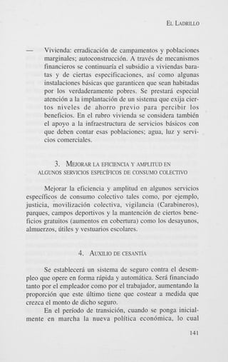 EL LADRILLO

-

Vivienda: erradicaci6n de campamentos y poblaciones
marginales; autoconstrucci6n. A travCs de mecanismos
financieros se continuaria el subsidio a viviendas baratas y de ciertas especificaciones, asi como algunas
instalaciones bisicas que garanticen que Sean habitadas
por 10s verdaderamente pobres. Se prestar6 especial
atenci6n a la implantaci6n de un sistema que exija ciertos niveles de ahorro previo para percibir 10s
beneficios. En el rubro vivienda se considera tambiCn
el apoyo a la infraestructura de servicios bisicos con
que deben contar esas poblaciones; agua, luz y servicios comerciales.

3. MEJORAR EFICIENCIA Y AMPLITUD EN
LA
ALGUNOS SERVlClOS EsPECkICOS DE CONSUMO COLECTIVO
Mejorar la eficiencia y amplitud en algunos servicios
especificos de consumo colectivo tales como, por ejemplo,
justicia, movilizaci6n colectiva, vigilancia (Carabineros),
parques, campos deportivos y la mantencidn de ciertos beneficios gratuitos (aumentos en cobertura) como 10s desayunos,
almuerzos, Wles y vestuarios escolares.

4. AUXILIO CESANT~A
DE
Se establecer6 un sistema de seguro contra el desempleo que opere en forma ripida y automitica. Sera financiado
tanto por el empleador como por el trabajador, aumentando la
proporci6n que este liltimo tiene que costear a medida que
crezca el monto de dicho seguro.
En el period0 de transici6n, cuando se ponga inicialmente en marcha la nueva politica econdmica, lo cual
141

 