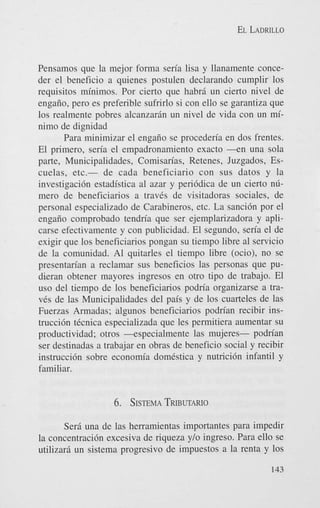EL LADRILLO

Pensamos que la mejor forma seria lisa y llanamente conceder el beneficio a quienes postulen declarando cumplir 10s
requisitos minimos. Por cierto que habri un cierto nivel de
engaiio, per0 es preferible sufrirlo si con ello se garantiza que
10s realmente pobres alcanzarin un nivel de vida con un minimo de dignidad
Para minimizar el engaiio se procederia en dos frentes.
El primero, sen'a el empadronamiento exacto - e n una sola
parte, Municipalidades, Comisan'as, Retenes, Juzgados, Escuelas, etc.- de cada beneficiario con sus datos y la
investigaci6n estadistica a1 azar y peri6dica de un cierto nlimer0 de beneficiarios a traves de visitadoras sociales, de
personal especializado de Carabineros, etc. La sanci6n por el
engaiio comprobado tendn'a que ser ejemplarizadora y aplicarse efectivamente y con publicidad. El segundo, sen'a el de
exigir que 10s beneficiarios pongan su tiempo libre a1 servicio
de la comunidad. A1 quitarles el tiempo libre (ocio), no se
presentan'an a reclamar sus beneficios las personas que pudieran obtener mayores ingresos en otro tip0 de trabajo. El
us0 del tiempo de 10s beneficiarios podn'a organizarse a traves de las Municipalidades del pais y de 10s cuarteles de las
Fuerzas Armadas; algunos beneficiarios podrian recibir instrucci6n tCcnica especializada que les permitiera aumentar su
productividad; otros -especialmente las mujeres- podn'an
ser destinadas a trabajar en obras de beneficio social y recibir
instrucci6n sobre economia domestica y nutrici6n infantil y
familiar.

6. SISTEMA
TRIBUTARIO
Sera una de las herramientas importantes para impedir
la concentraci6n excesiva de riqueza y/o ingreso. Para ello se
utilizari un sistema progresivo de impuestos a la renta y 10s
143

 